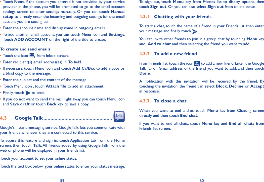 59 60To  sign  out,  touch  Menu  key  from  Friends  list  to  display  options,  then touch Sign out. Or you can also select Sign out from online status.4�3�1  Chatting with your friendsTo start a chat, touch the name of a friend in your Friends list, then enter your message and finally touch   .You can invite other friends to join in a group chat by touching Menu key and  Add to chat and then selecting the friend you want to add.4�3�2  To add a new friendFrom Friends list, touch the icon   to add a new friend. Enter the Google Talk ID or Gmail address of the friend you want to add, and then touch Done. A  notification  with  this  invitation  will  be  received  by  the  friend.  By touching the invitation, the friend can select Block, Decline or Accept in response.4�3�3  To close a chatWhen  you  want  to  end  a  chat,  touch  Menu  key  from  Chatting  screen directly, and then touch End chat.If  you  want  to end all  chats,  touch Menu  key  and  End all  chats  from Friends list screen.•Touch Next. If the account you entered is not provided by your service provider in the phone, you will be prompted to go to the email account settings  screen  to  enter  settings  manually.  Or  you can touch Manual setup to directly enter the incoming and outgoing settings for the email account you are setting up.•Enter the account name and display name in outgoing emails.•To add another email account, you can touch Menu icon and Settings. Touch ADD ACCOUNT on the right of the title to create.To create and send emails•Touch the icon   from Inbox screen.•Enter recipient(s) email address(es) in To field.•If necessary, touch Menu icon and touch Add Cc/Bcc to add a copy or a blind copy to the message.•Enter the subject and the content of the message.•Touch Menu icon , touch Attach file to add an attachment.•Finally, touch   to send.•If you do not want to send the mail right away, you can touch Menu icon  and Save draft or touch Back key to save a copy. 4�3  Google Talk �������������������������������������������������Google&apos;s instant messaging service, Google Talk, lets you communicate with your friends whenever they are connected to this service. To  access this feature and sign  in, touch Application tab  from the Home screen, then touch Talk. All friends added by using Google Talk from the web or phone will be displayed in your friends list.Touch your account to set your online status.Touch the text box below  your online status to enter your status message.