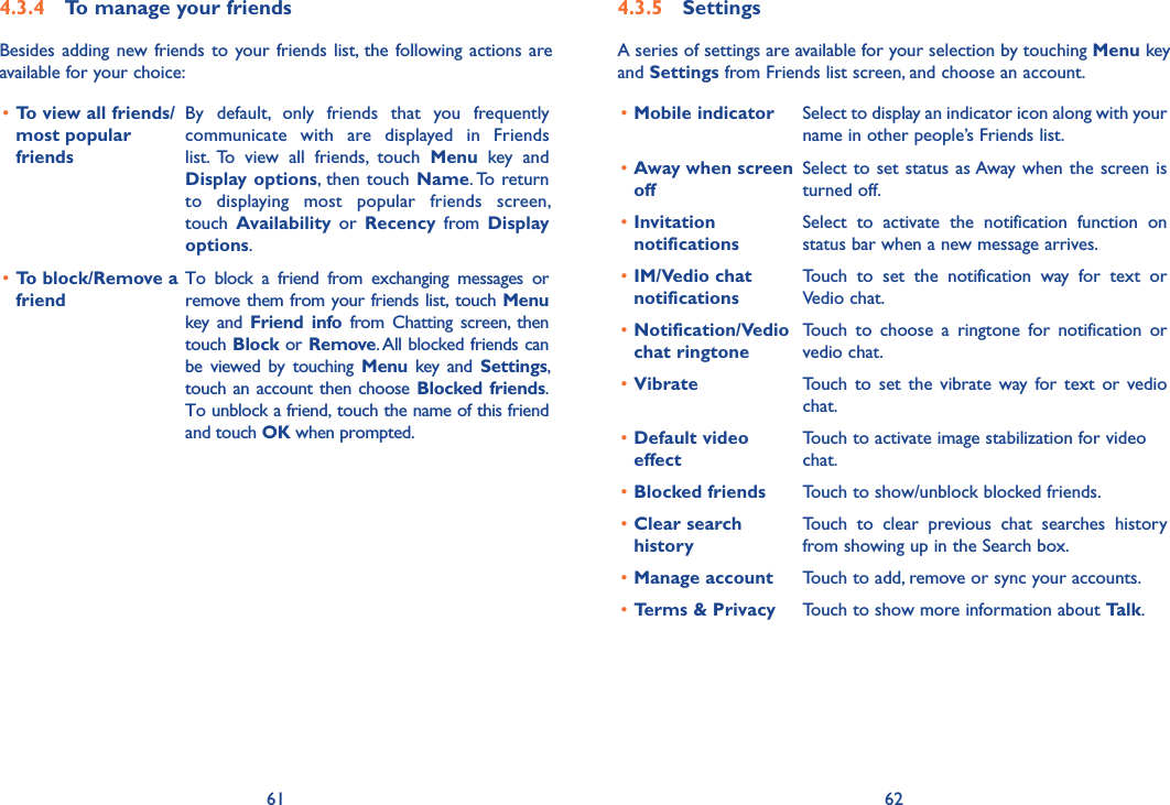 61 624�3�5  SettingsA series of settings are available for your selection by touching Menu key and Settings from Friends list screen, and choose an account.•Mobile indicator Select to display an indicator icon along with your name in other people’s Friends list.•Away when screen offSelect to set status as Away when the screen is turned off.•Invitation notificationsSelect  to  activate  the  notification  function  on status bar when a new message arrives. •IM/Vedio chat notificationsTouch  to  set  the  notification  way  for  text  or Vedio chat.•Notification/Vedio chat ringtoneTouch  to  choose  a  ringtone  for  notification  or vedio chat.•Vibrate Touch  to  set the vibrate  way for  text or vedio chat.•Default video effectTouch to activate image stabilization for video chat.•Blocked friends Touch to show/unblock blocked friends.•Clear search historyTouch  to  clear  previous  chat  searches  history from showing up in the Search box.•Manage account Touch to add, remove or sync your accounts.•Terms &amp; Privacy Touch to show more information about Talk.4�3�4  To manage your friendsBesides adding new friends to your friends  list, the following actions are available for your choice:•To view all friends/most popular friendsBy  default,  only  friends  that  you  frequently communicate  with  are  displayed  in  Friends list.  To  view  all  friends,  touch  Menu  key  and Display options,  then touch  Name. To return to  displaying  most  popular  friends  screen,  touch  Availability  or  Recency  from  Display options.•To block/Remove a friendTo  block  a  friend  from  exchanging  messages  or remove them from your friends list, touch Menu key  and  Friend  info  from  Chatting  screen,  then touch Block or Remove. All blocked friends can be  viewed  by  touching  Menu  key  and  Settings, touch an account then choose Blocked friends.To unblock a friend, touch the name of this friend and touch OK when prompted.