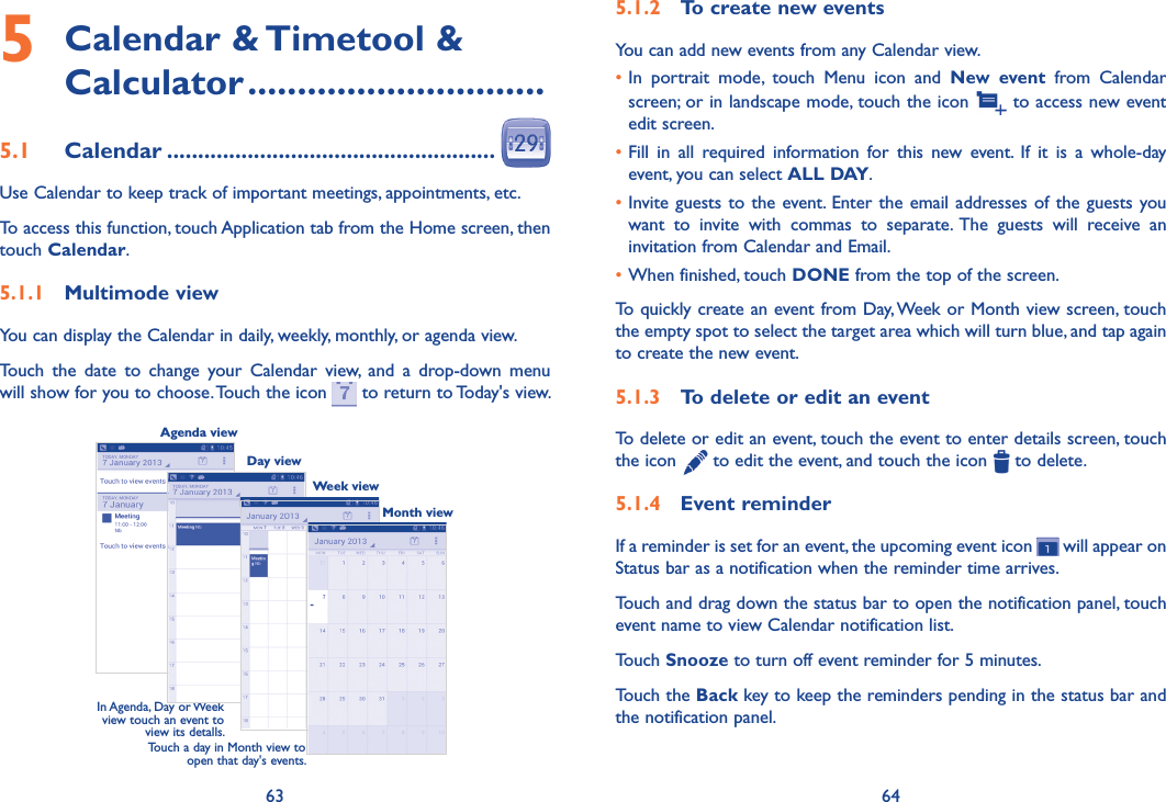 63 645�1�2  To create new eventsYou can add new events from any Calendar view. •In  portrait  mode,  touch  Menu  icon  and  New  event  from  Calendar screen; or in landscape mode, touch the icon   to access new event edit screen.•Fill  in  all  required  information  for  this  new  event.  If  it  is  a  whole-day event, you can select ALL DAY.•Invite guests to the event. Enter the email addresses of the guests you want  to  invite  with  commas  to  separate.  The  guests  will  receive  an invitation from Calendar and Email.•When finished, touch DONE from the top of the screen.To quickly create an event from Day, Week or Month view screen, touch the empty spot to select the target area which will turn blue, and tap again to create the new event.5�1�3  To delete or edit an eventTo delete or edit an event, touch the event to enter details screen, touch  the icon   to edit the event, and touch the icon   to delete.5�1�4  Event reminderIf a reminder is set for an event, the upcoming event icon   will appear on Status bar as a notification when the reminder time arrives. Touch and drag down the status bar to open the notification panel, touch event name to view Calendar notification list.Touch Snooze to turn off event reminder for 5 minutes.Touch the Back key to keep the reminders pending in the status bar and the notification panel.5  Calendar &amp; Timetool &amp; Calculator ������������������������������5�1  Calendar �����������������������������������������������������Use Calendar to keep track of important meetings, appointments, etc.To access this function, touch Application tab from the Home screen, then touch Calendar.5�1�1  Multimode viewYou can display the Calendar in daily, weekly, monthly, or agenda view. Touch  the  date  to  change  your  Calendar  view,  and  a  drop-down  menu will show for you to choose. Touch the icon   to return to Today&apos;s view.In Agenda, Day or Week view touch an event to view its detalls.Touch a day in Month view to open that day&apos;s events.Agenda viewDay viewWeek viewMonth view