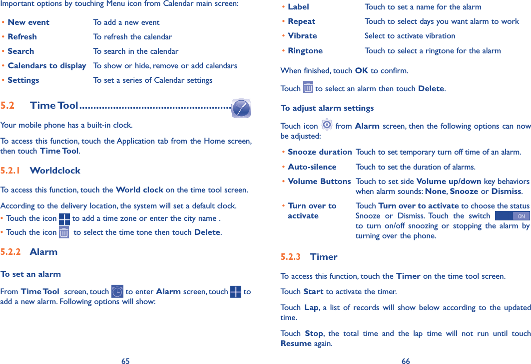 65 66•Label Touch to set a name for the alarm•Repeat Touch to select days you want alarm to work•Vibrate Select to activate vibration•Ringtone Touch to select a ringtone for the alarmWhen finished, touch OK to confirm.Touch   to select an alarm then touch Delete.To adjust alarm settingsTouch icon   from Alarm screen, then the following options can now be adjusted:•Snooze duration Touch to set temporary turn off time of an alarm.•Auto-silence Touch to set the duration of alarms.•Volume Buttons Touch to set side Volume up/down key behaviors when alarm sounds: None, Snooze or Dismiss.•Turn over to activateTouch Turn over to activate to choose the status Snooze  or  Dismiss.  Touch  the  switch   to  turn  on/off  snoozing  or  stopping  the  alarm  by turning over the phone.5�2�3  TimerTo access this function, touch the Timer on the time tool screen.Touch Start to activate the timer.Touch  Lap,  a  list  of records  will show  below  according to  the  updated time.Touch  Stop,  the  total  time  and  the  lap  time  will  not  run  until  touch Resume again. Important options by touching Menu icon from Calendar main screen:•New event To add a new event•Refresh To refresh the calendar•Search To search in the calendar•Calendars to display To show or hide, remove or add calendars•Settings To set a series of Calendar settings5�2  Time Tool ������������������������������������������������������Your mobile phone has a built-in clock.To access this function, touch the Application tab from the Home screen, then touch Time Tool.5�2�1  WorldclockTo access this function, touch the World clock on the time tool screen.According to the delivery location, the system will set a default clock.•Touch the icon   to add a time zone or enter the city name .•Touch the icon    to select the time tone then touch Delete.5�2�2  AlarmTo set an alarmFrom Time Tool  screen, touch   to enter Alarm screen, touch   to add a new alarm. Following options will show: