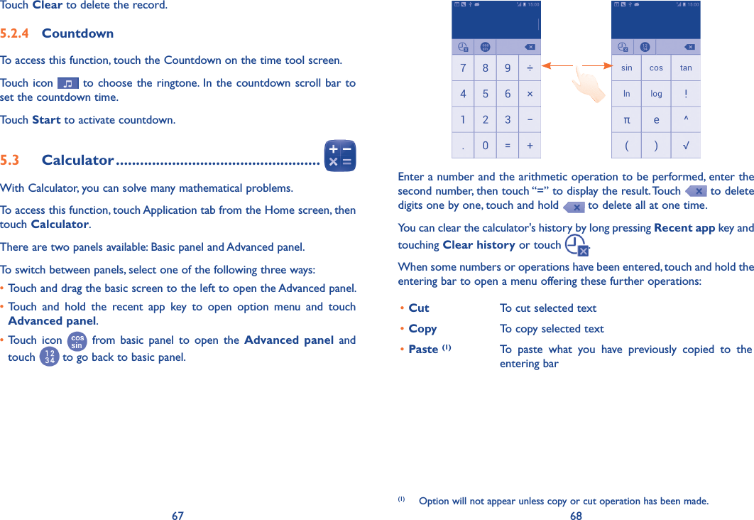 67 68Enter a number and the arithmetic operation to be performed, enter the second number, then touch “=” to display the result. Touch   to delete digits one by one, touch and hold   to delete all at one time. You can clear the calculator&apos;s history by long pressing Recent app key and touching Clear history or touch  .When some numbers or operations have been entered, touch and hold the entering bar to open a menu offering these further operations:(1)•Cut  To cut selected text•Copy  To copy selected text•Paste (1) To  paste  what  you  have  previously  copied  to  the entering bar(1)  Option will not appear unless copy or cut operation has been made.Touch Clear to delete the record.5�2�4  CountdownTo access this function, touch the Countdown on the time tool screen.Touch icon   to choose the ringtone. In the countdown scroll bar to set the countdown time. Touch Start to activate countdown.5�3  Calculator ���������������������������������������������������With Calculator, you can solve many mathematical problems.To access this function, touch Application tab from the Home screen, then touch Calculator.There are two panels available: Basic panel and Advanced panel. To switch between panels, select one of the following three ways:•Touch and drag the basic screen to the left to open the Advanced panel. •Touch  and  hold  the  recent  app  key  to  open  option  menu  and  touch Advanced panel.•Touch  icon   from  basic  panel  to  open  the  Advanced  panel  and touch   to go back to basic panel.