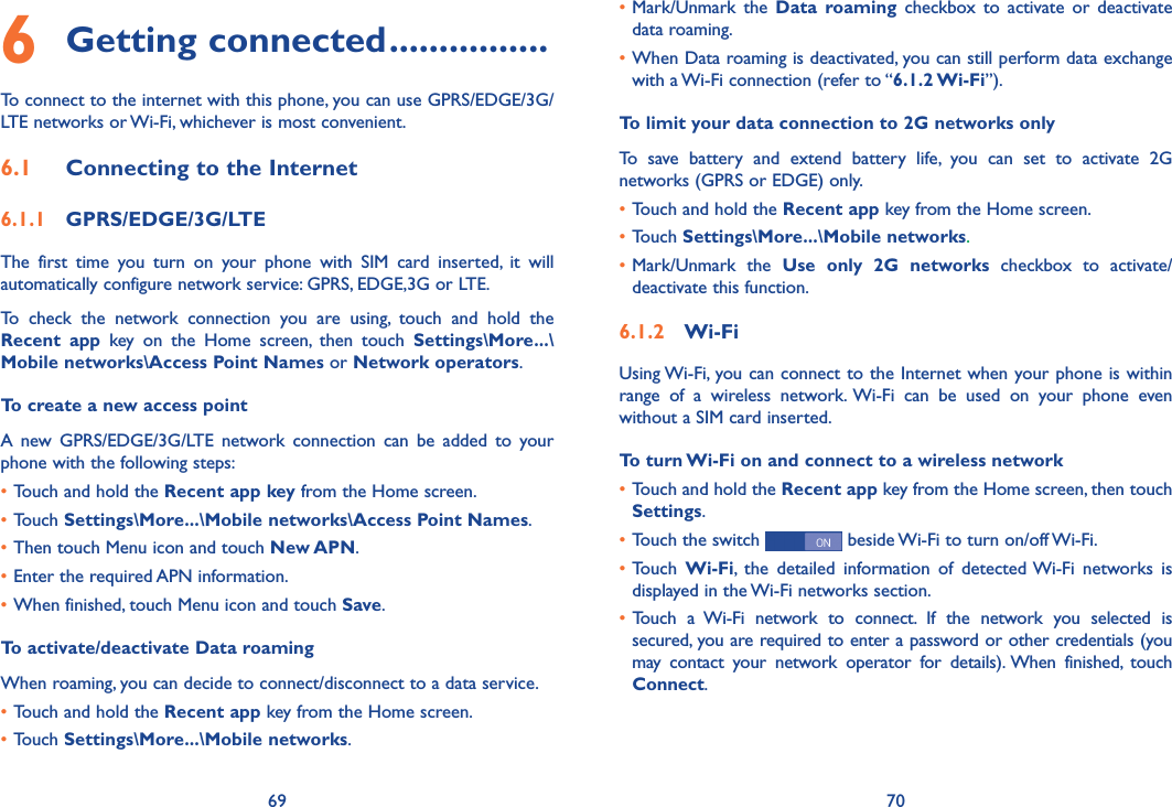 69 70•Mark/Unmark  the  Data  roaming  checkbox to  activate  or  deactivate data roaming.•When Data roaming is deactivated, you can still perform data exchange with a Wi-Fi connection (refer to “6�1�2 Wi-Fi”).To limit your data connection to 2G networks onlyTo  save  battery  and  extend  battery  life,  you  can  set  to  activate  2G networks (GPRS or EDGE) only.•Touch and hold the Recent app key from the Home screen. •Touch Settings\More���\Mobile networks.•Mark/Unmark  the  Use  only  2G  networks  checkbox  to  activate/deactivate this function.6�1�2  Wi-FiUsing Wi-Fi, you can connect to the Internet when your phone is within range  of  a  wireless  network.  Wi-Fi  can  be  used  on  your  phone  even without a SIM card inserted.To turn Wi-Fi on and connect to a wireless network•Touch and hold the Recent app key from the Home screen, then touch  Settings.•Touch the switch   beside Wi-Fi to turn on/off Wi-Fi.•Touch  Wi-Fi,  the  detailed  information  of  detected Wi-Fi  networks  is displayed in the Wi-Fi networks section.• Touch  a  Wi-Fi  network  to  connect.  If  the  network  you  selected  is secured, you are required to enter a password or other credentials (you may  contact  your  network  operator  for  details). When  finished,  touch Connect. 6 Getting connected ����������������To connect to the internet with this phone, you can use GPRS/EDGE/3G/LTE networks or Wi-Fi, whichever is most convenient.6�1  Connecting to the Internet6�1�1  GPRS/EDGE/3G/LTEThe  first  time  you  turn  on  your  phone  with  SIM  card  inserted,  it  will automatically configure network service: GPRS, EDGE,3G or LTE. To  check  the  network  connection  you  are  using,  touch  and  hold  the Recent  app  key  on  the  Home  screen,  then  touch  Settings\More���\Mobile networks\Access Point Names or Network operators.To create a new access pointA  new  GPRS/EDGE/3G/LTE  network  connection  can  be  added  to  your phone with the following steps:•Touch and hold the Recent app key from the Home screen.•Touch Settings\More���\Mobile networks\Access Point Names.•Then touch Menu icon and touch New APN. •Enter the required APN information.•When finished, touch Menu icon and touch Save.  To activate/deactivate Data roamingWhen roaming, you can decide to connect/disconnect to a data service. •Touch and hold the Recent app key from the Home screen. •Touch Settings\More���\Mobile networks.