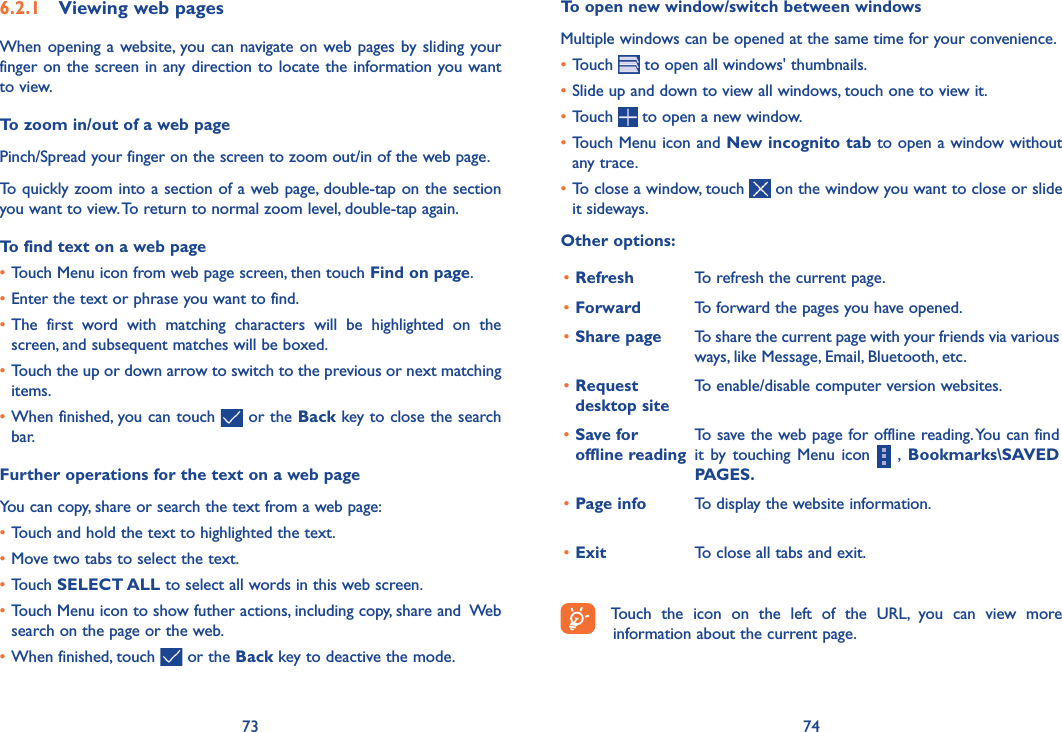 73 74To open new window/switch between windowsMultiple windows can be opened at the same time for your convenience.•Touch   to open all windows&apos; thumbnails.•Slide up and down to view all windows, touch one to view it.•Touch   to open a new window.•Touch Menu icon and New incognito tab to open a window without any trace.•To close a window, touch   on the window you want to close or slide it sideways.Other options:•Refresh To refresh the current page.•Forward To forward the pages you have opened.•Share page To share the current page with your friends via various ways, like Message, Email, Bluetooth, etc.•Request desktop siteTo enable/disable computer version websites.•Save for offline readingTo save the web page for offline reading. You can find it by  touching  Menu icon    ,  Bookmarks\SAVED PAGES�•Page info To display the website information.•Exit To close all tabs and exit.Touch  the  icon  on  the  left  of  the  URL,  you  can  view  more information about the current page. 6�2�1  Viewing web pagesWhen opening a website, you can navigate on web pages by sliding your finger on the screen in any direction to locate the information you want to view.To zoom in/out of a web pagePinch/Spread your finger on the screen to zoom out/in of the web page. To quickly zoom into a section of a web page, double-tap on the section you want to view. To return to normal zoom level, double-tap again.To find text on a web page•Touch Menu icon from web page screen, then touch Find on page.•Enter the text or phrase you want to find.•The  first  word  with  matching  characters  will  be  highlighted  on  the screen, and subsequent matches will be boxed.•Touch the up or down arrow to switch to the previous or next matching items.•When finished, you can touch   or the Back key to close the search bar.Further operations for the text on a web pageYou can copy, share or search the text from a web page:•Touch and hold the text to highlighted the text.•Move two tabs to select the text. •Touch SELECT ALL to select all words in this web screen.•Touch Menu icon to show futher actions, including copy, share and  Web search on the page or the web. •When finished, touch   or the Back key to deactive the mode.