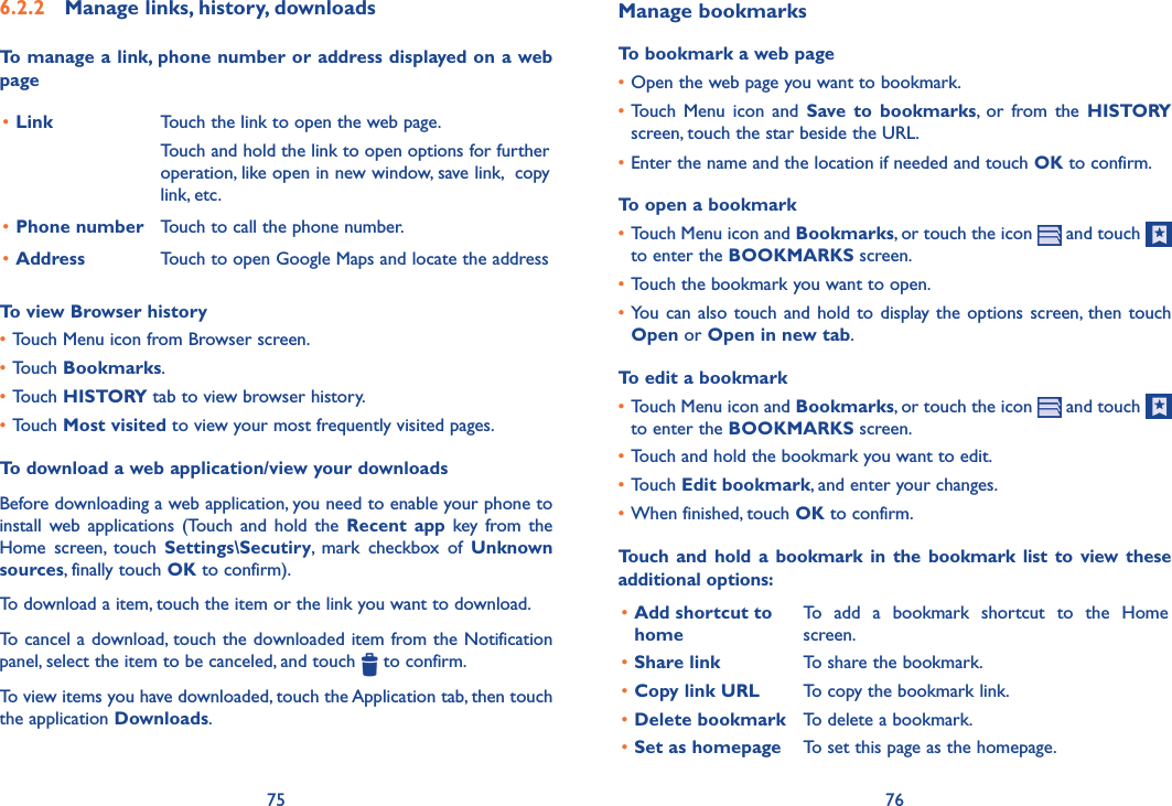 75 76Manage bookmarksTo bookmark a web page•Open the web page you want to bookmark.•Touch  Menu  icon  and  Save  to  bookmarks,  or  from  the  HISTORY screen, touch the star beside the URL.•Enter the name and the location if needed and touch OK to confirm.To open a bookmark•Touch Menu icon and Bookmarks, or touch the icon   and touch   to enter the BOOKMARKS screen.•Touch the bookmark you want to open.•You  can also touch and hold to  display the options  screen, then touch Open or Open in new tab.To edit a bookmark•Touch Menu icon and Bookmarks, or touch the icon   and touch   to enter the BOOKMARKS screen.•Touch and hold the bookmark you want to edit. •Touch Edit bookmark, and enter your changes.•When finished, touch OK to confirm.Touch  and hold a  bookmark in the  bookmark  list  to view these additional options:•Add shortcut to homeTo  add  a  bookmark  shortcut  to  the  Home screen.•Share link To share the bookmark.•Copy link URL To copy the bookmark link.•Delete bookmark To delete a bookmark.•Set as homepage To set this page as the homepage.6�2�2  Manage links, history, downloadsTo manage a link, phone number or address displayed on a web page•Link Touch the link to open the web page.Touch and hold the link to open options for further operation, like open in new window, save link,  copy link, etc.•Phone number Touch to call the phone number.•Address Touch to open Google Maps and locate the addressTo view Browser history•Touch Menu icon from Browser screen.•Touch Bookmarks.•Touch HISTORY tab to view browser history.•Touch Most visited to view your most frequently visited pages.To download a web application/view your downloadsBefore downloading a web application, you need to enable your phone to install  web  applications  (Touch  and  hold  the Recent app  key  from the Home  screen,  touch  Settings\Secutiry,  mark  checkbox  of  Unknown sources, finally touch OK to confirm).To download a item, touch the item or the link you want to download.To cancel a download, touch the downloaded item from the Notification panel, select the item to be canceled, and touch   to confirm.To view items you have downloaded, touch the Application tab, then touch the application Downloads. 
