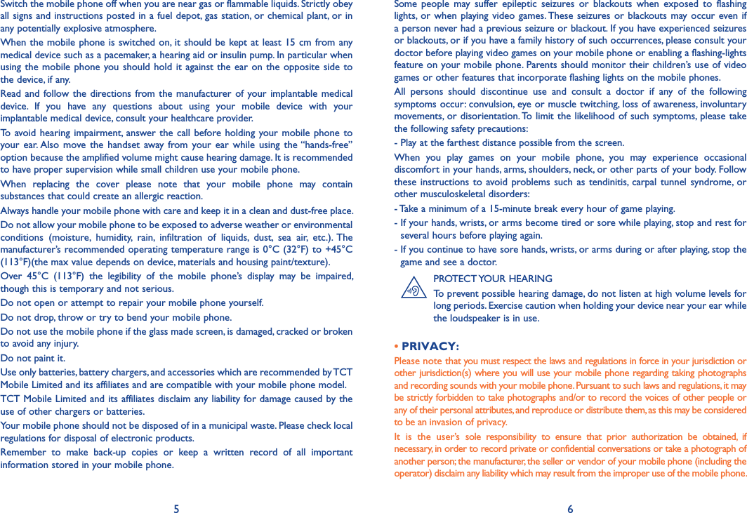 5 6Some  people  may  suffer  epileptic  seizures  or  blackouts  when  exposed  to  flashing lights, or when playing video  games. These seizures or blackouts may occur  even if a person never had a previous seizure or blackout. If you have experienced seizures or blackouts, or if you have a family history of such occurrences, please consult your doctor before playing video games on your mobile phone or enabling a flashing-lights feature on your mobile phone. Parents should monitor their children’s use of video games or other features that incorporate flashing lights on the mobile phones.All  persons  should  discontinue  use  and  consult  a  doctor  if  any  of  the  following symptoms occur: convulsion, eye or muscle twitching, loss of awareness, involuntary movements, or disorientation. To limit the likelihood of such symptoms, please take the following safety precautions:- Play at the farthest distance possible from the screen.When  you  play  games  on  your  mobile  phone,  you  may  experience  occasional discomfort in your hands, arms, shoulders, neck, or other parts of your body. Follow these instructions to avoid problems such as tendinitis, carpal tunnel syndrome,  or other musculoskeletal disorders:- Take a minimum of a 15-minute break every hour of game playing.-  If your hands, wrists, or arms become tired or sore while playing, stop and rest for several hours before playing again.-  If you continue to have sore hands, wrists, or arms during or after playing, stop the game and see a doctor.PROTECT YOUR HEARINGTo prevent possible hearing damage, do not listen at high volume levels for long periods. Exercise caution when holding your device near your ear while the loudspeaker is in use.• PRIVACY:Please note that you must respect the laws and regulations in force in your jurisdiction or other jurisdiction(s) where you will use your mobile phone regarding taking photographs and recording sounds with your mobile phone. Pursuant to such laws and regulations, it may be strictly forbidden to take photographs and/or to record the voices of other people or any of their personal attributes, and reproduce or distribute them, as this may be considered to be an invasion of privacy.It  is  the  user’s  sole  responsibility  to  ensure  that  prior  authorization  be  obtained,  if necessary, in order to record private or confidential conversations or take a photograph of another person; the manufacturer, the seller or vendor of your mobile phone (including the operator) disclaim any liability which may result from the improper use of the mobile phone.             Switch the mobile phone off when you are near gas or flammable liquids. Strictly obey all signs and instructions posted in a fuel depot, gas station, or chemical plant, or in any potentially explosive atmosphere.When the mobile phone is switched on, it should be kept at least 15 cm from any medical device such as a pacemaker, a hearing aid or insulin pump. In particular when using the  mobile phone you should hold it against the  ear on the opposite side  to the device, if any.Read and follow the directions from the manufacturer of your implantable medical device.  If  you  have  any  questions  about  using  your  mobile  device  with  your implantable medical device, consult your healthcare provider.To avoid  hearing  impairment, answer the call before holding your mobile phone to your ear. Also  move  the  handset away  from  your  ear while  using the “hands-free” option because the amplified volume might cause hearing damage. It is recommended to have proper supervision while small children use your mobile phone.When  replacing  the  cover  please  note  that  your  mobile  phone  may  contain substances that could create an allergic reaction.Always handle your mobile phone with care and keep it in a clean and dust-free place.Do not allow your mobile phone to be exposed to adverse weather or environmental conditions  (moisture,  humidity,  rain,  infiltration  of  liquids,  dust,  sea  air,  etc.).  The manufacturer’s recommended operating temperature range is 0°C (32°F) to +45°C (113°F)(the max value depends on device, materials and housing paint/texture).Over  45°C  (113°F)  the  legibility  of  the  mobile  phone’s  display  may  be  impaired, though this is temporary and not serious.Do not open or attempt to repair your mobile phone yourself.Do not drop, throw or try to bend your mobile phone.Do not use the mobile phone if the glass made screen, is damaged, cracked or broken to avoid any injury.Do not paint it.Use only batteries, battery chargers, and accessories which are recommended by TCT Mobile Limited and its affiliates and are compatible with your mobile phone model.TCT Mobile Limited and its affiliates disclaim any liability for damage caused by the use of other chargers or batteries.Your mobile phone should not be disposed of in a municipal waste. Please check local regulations for disposal of electronic products.Remember  to  make  back-up  copies  or  keep  a  written  record  of  all  important information stored in your mobile phone.