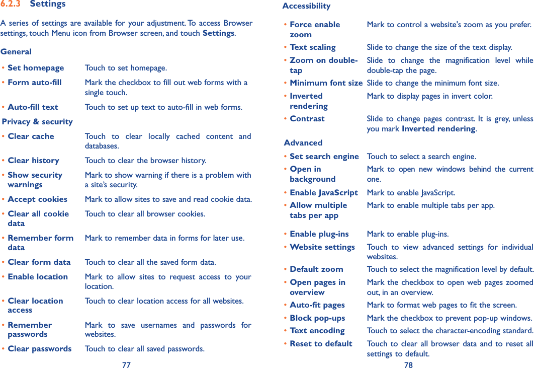 77 78Accessibility•Force enable zoomMark to control a website&apos;s zoom as you prefer.•Text scaling Slide to change the size of the text display.•Zoom on double-tapSlide  to  change  the  magnification  level  while double-tap the page.•Minimum font size Slide to change the minimum font size.•Inverted  renderingMark to display pages in invert color.•Contrast Slide  to change  pages  contrast.  It  is grey, unless you mark Inverted rendering.Advanced•Set search engine Touch to select a search engine.•Open in backgroundMark  to  open  new  windows  behind  the  current one.•Enable JavaScript Mark to enable JavaScript.•Allow multiple tabs per appMark to enable multiple tabs per app.•Enable plug-ins Mark to enable plug-ins.•Website settings Touch  to  view  advanced  settings  for  individual websites.•Default zoom Touch to select the magnification level by default.•Open pages in overviewMark the checkbox to open web pages zoomed out, in an overview.•Auto-fit pages Mark to format web pages to fit the screen.•Block pop-ups Mark the checkbox to prevent pop-up windows.•Text encoding Touch to select the character-encoding standard.•Reset to default Touch to clear all browser data and to reset all settings to default.6�2�3  SettingsA series of settings are available for your adjustment. To access Browser settings, touch Menu icon from Browser screen, and touch Settings.General•Set homepage Touch to set homepage.•Form auto-fill Mark the checkbox to fill out web forms with a single touch.•Auto-fill text Touch to set up text to auto-fill in web forms.Privacy &amp; security•Clear cache Touch  to  clear  locally  cached  content  and databases.•Clear history Touch to clear the browser history.•Show security warningsMark to show warning if there is a problem with a site’s security.•Accept cookies Mark to allow sites to save and read cookie data.•Clear all cookie dataTouch to clear all browser cookies.•Remember form dataMark to remember data in forms for later use.•Clear form data Touch to clear all the saved form data.•Enable location Mark  to  allow  sites  to  request  access  to  your location.•Clear location accessTouch to clear location access for all websites.•Remember passwordsMark  to  save  usernames  and  passwords  for websites.•Clear passwords Touch to clear all saved passwords.