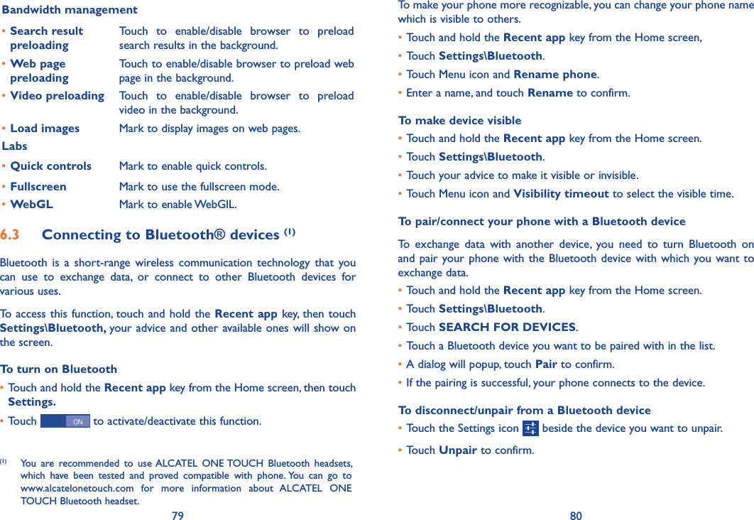 79 80To make your phone more recognizable, you can change your phone name which is visible to others.•Touch and hold the Recent app key from the Home screen, •Touch Settings\Bluetooth.•Touch Menu icon and Rename phone.•Enter a name, and touch Rename to confirm.To make device visible•Touch and hold the Recent app key from the Home screen.•Touch Settings\Bluetooth.•Touch your advice to make it visible or invisible.•Touch Menu icon and Visibility timeout to select the visible time.To pair/connect your phone with a Bluetooth device To  exchange  data  with  another  device,  you  need  to  turn  Bluetooth  on and pair your phone with  the Bluetooth device with which you want to exchange data.•Touch and hold the Recent app key from the Home screen.•Touch Settings\Bluetooth.•Touch SEARCH FOR DEVICES.•Touch a Bluetooth device you want to be paired with in the list.•A dialog will popup, touch Pair to confirm.•If the pairing is successful, your phone connects to the device.To disconnect/unpair from a Bluetooth device•Touch the Settings icon   beside the device you want to unpair.•Touch Unpair to confirm.Bandwidth management•Search result preloadingTouch  to  enable/disable  browser  to  preload search results in the background.•Web page preloadingTouch to enable/disable browser to preload web page in the background.•Video preloading Touch  to  enable/disable  browser  to  preload video in the background.•Load images Mark to display images on web pages.Labs•Quick controls Mark to enable quick controls. •Fullscreen Mark to use the fullscreen mode.•WebGL Mark to enable WebGlL.6�3  Connecting to Bluetooth® devices (1)Bluetooth  is a short-range wireless  communication  technology  that  you can  use  to  exchange  data,  or  connect  to  other  Bluetooth  devices  for various uses. To access this function, touch and hold the Recent app key, then touch  Settings\Bluetooth, your advice and other available ones will show on the screen.To turn on Bluetooth•Touch and hold the Recent app key from the Home screen, then touch  Settings�•Touch   to activate/deactivate this function.(1)  You  are  recommended  to  use ALCATEL  ONE TOUCH  Bluetooth  headsets, which  have  been  tested  and  proved  compatible  with  phone. You  can  go  to  www.alcatelonetouch.com  for  more  information  about  ALCATEL  ONE TOUCH Bluetooth headset.