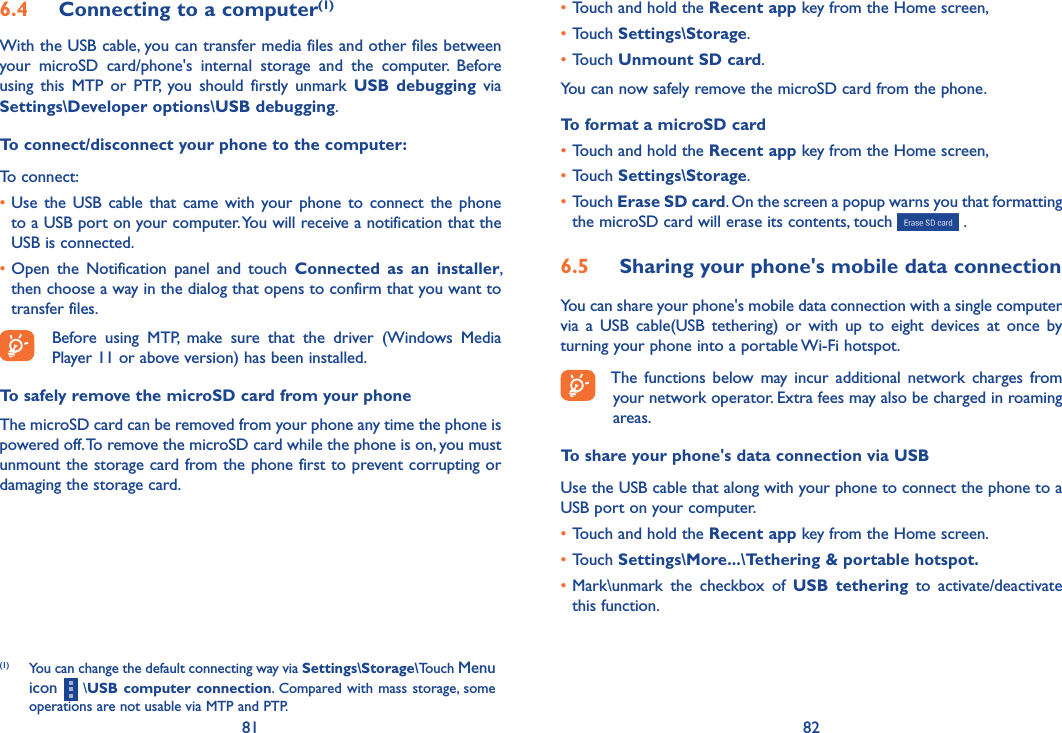 81 82•Touch and hold the Recent app key from the Home screen, •Touch Settings\Storage.•Touch Unmount SD card.You can now safely remove the microSD card from the phone.To format a microSD card•Touch and hold the Recent app key from the Home screen, •Touch Settings\Storage.•Touch Erase SD card. On the screen a popup warns you that formatting the microSD card will erase its contents, touch   .6�5  Sharing your phone&apos;s mobile data connectionYou can share your phone&apos;s mobile data connection with a single computer via  a  USB  cable(USB  tethering)  or  with  up  to  eight  devices  at  once  by turning your phone into a portable Wi-Fi hotspot.The  functions  below may  incur  additional network  charges  from your network operator. Extra fees may also be charged in roaming areas.To share your phone&apos;s data connection via USBUse the USB cable that along with your phone to connect the phone to a USB port on your computer.•Touch and hold the Recent app key from the Home screen.•Touch Settings\More���\Tethering &amp; portable hotspot�•Mark\unmark  the  checkbox  of  USB  tethering  to  activate/deactivate this function.6�4  Connecting to a computer(1)With the USB cable, you can transfer media files and other files between your  microSD  card/phone&apos;s  internal  storage  and  the  computer.  Before using  this  MTP  or  PTP,  you  should  firstly  unmark  USB  debugging  via Settings\Developer options\USB debugging.To connect/disconnect your phone to the computer:To connect:•Use  the  USB cable  that came with  your phone  to connect  the  phone to a USB port on your computer. You will receive a notification that the USB is connected.•Open  the  Notification  panel  and  touch  Connected  as  an  installer, then choose a way in the dialog that opens to confirm that you want to transfer files.Before  using  MTP,  make  sure  that  the  driver  (Windows  Media Player 11 or above version) has been installed. To safely remove the microSD card from your phoneThe microSD card can be removed from your phone any time the phone is powered off. To remove the microSD card while the phone is on, you must unmount the storage card from the phone first to prevent corrupting or damaging the storage card.(1)  You can change the default connecting way via Settings\Storage\Touch Menu icon   \USB computer connection. Compared with mass storage, some operations are not usable via MTP and PTP.
