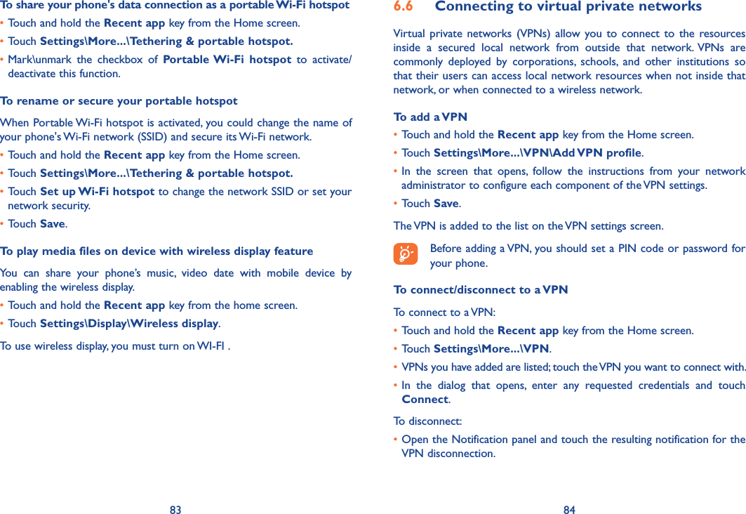 83 846�6  Connecting to virtual private networksVirtual  private networks (VPNs)  allow you to  connect to  the resources inside  a  secured  local  network  from  outside  that  network.  VPNs  are commonly  deployed  by  corporations,  schools,  and  other  institutions  so that their users can access local network resources when not inside that network, or when connected to a wireless network.To add a VPN•Touch and hold the Recent app key from the Home screen. •Touch Settings\More���\VPN\Add VPN profile.•In  the  screen  that  opens,  follow  the  instructions  from  your  network administrator to configure each component of the VPN settings.•Touch Save.The VPN is added to the list on the VPN settings screen.Before adding a VPN, you should set a PIN code or password for your phone.To connect/disconnect to a VPNTo connect to a VPN:•Touch and hold the Recent app key from the Home screen. •Touch Settings\More���\VPN.• VPNs you have added are listed; touch the VPN you want to connect with.•In  the  dialog  that  opens,  enter  any  requested  credentials  and  touch Connect.To disconnect:•Open the Notification panel and touch the resulting notification for the VPN disconnection.To share your phone&apos;s data connection as a portable Wi-Fi hotspot•Touch and hold the Recent app key from the Home screen.•Touch Settings\More���\Tethering &amp; portable hotspot�•Mark\unmark  the  checkbox  of  Portable Wi-Fi  hotspot  to  activate/deactivate this function.To rename or secure your portable hotspotWhen Portable Wi-Fi hotspot is activated, you could change the name of your phone&apos;s Wi-Fi network (SSID) and secure its Wi-Fi network.•Touch and hold the Recent app key from the Home screen.•Touch Settings\More���\Tethering &amp; portable hotspot�•Touch Set up Wi-Fi hotspot to change the network SSID or set your network security.•Touch Save.To play media files on device with wireless display featureYou  can  share  your  phone’s  music,  video  date  with  mobile  device  by enabling the wireless display.•Touch and hold the Recent app key from the home screen.•Touch Settings\Display\Wireless display.To use wireless display, you must turn on WI-FI .