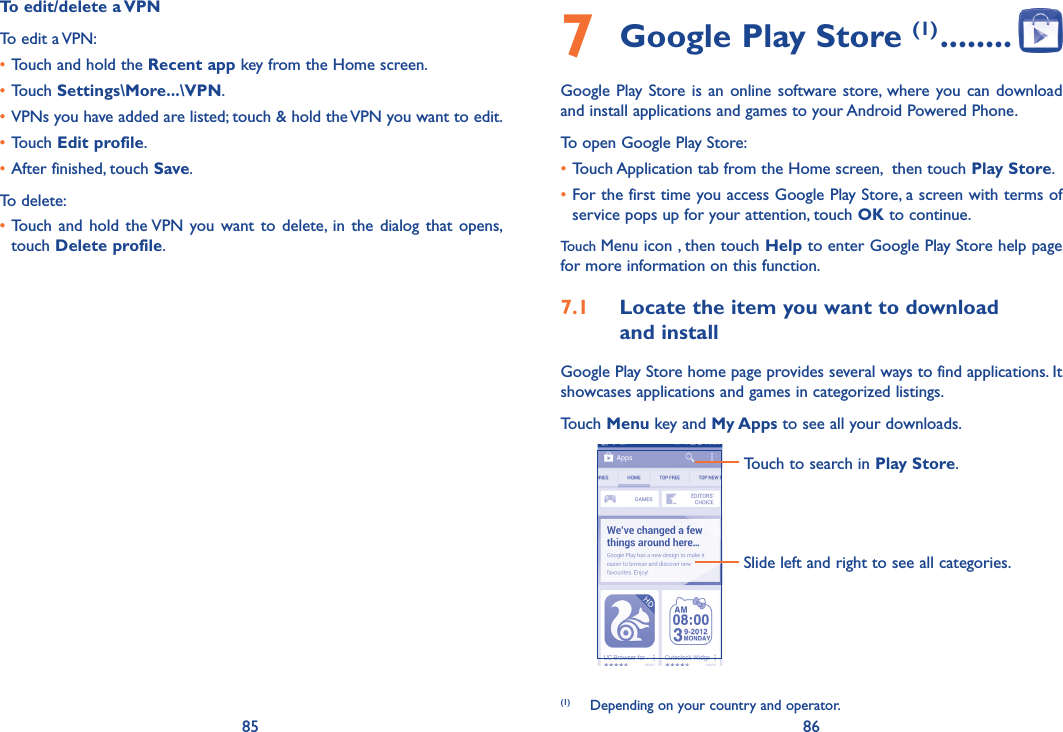 85 86To edit/delete a VPNTo edit a VPN:•Touch and hold the Recent app key from the Home screen. •Touch Settings\More���\VPN.•VPNs you have added are listed; touch &amp; hold the VPN you want to edit.•Touch Edit profile.•After finished, touch Save.To delete:•Touch  and hold  the VPN  you want  to delete,  in the dialog that opens, touch Delete profile.7 Google Play Store (1) ��������Google Play Store is  an online software store, where you can download and install applications and games to your Android Powered Phone.To open Google Play Store:•Touch Application tab from the Home screen,  then touch Play Store.•For the first time you access Google Play Store, a screen with terms of service pops up for your attention, touch OK to continue.Touch Menu icon , then touch Help to enter Google Play Store help page for more information on this function.7�1  Locate the item you want to download  and installGoogle Play Store home page provides several ways to find applications. It showcases applications and games in categorized listings. Touch Menu key and My Apps to see all your downloads.Touch to search in Play Store.Slide left and right to see all categories.(1)  Depending on your country and operator.