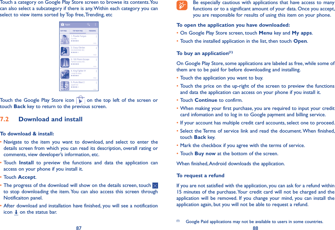 87 88Be especially cautious with applications that have access to many functions or to a significant amount of your data. Once you accept, you are responsible for results of using this item on your phone.To open the application you have downloaded:•On Google Play Store screen, touch Menu key and My apps.•Touch the installed application in the list, then touch Open.To buy an application(1)On Google Play Store, some applications are labeled as free, while some of them are to be paid for before downloading and installing.•Touch the application you want to buy.•Touch the price on the up-right of the screen to preview the functions and data the application can access on your phone if you install it.•Touch Continue to confirm.•When making your first purchase, you are required to input your credit card infomation and to log in to Google payment and billing service.•If your account has multiple credit card accounts, select one to proceed.•Select the Terms of service link and read the document. When finished, touch Back key.•Mark the checkbox if you agree with the terms of service.•Touch Buy now at the bottom of the screen.When finished, Android downloads the application.To request a refundIf you are not satisfied with the application, you can ask for a refund within 15 minutes of the purchase. Your credit card will not be charged and the application will be removed. If  you change your mind, you can install the application again, but you will not be able to request a refund.(1)  Google Paid applications may not be available to users in some countries.Touch a category on Google Play Store screen to browse its contents. You can also select a subcategory if there is any. Within each category you can select to view items sorted by Top free, Trending, etcTouch  the Google  Play  Store  icon   on  the top  left of  the screen or touch Back key to return to the previous screen. 7�2  Download and installTo download &amp; install:•Navigate  to  the  item  you  want  to  download,  and  select  to  enter  the details screen from which you can read its description, overall rating or comments, view developer’s information, etc.•Touch  Install  to  preview  the  functions  and  data  the  application  can access on your phone if you install it.•Touch Accept.•The progress of the download will show on the details screen, touch   to stop downloading  the item. You  can also access  this screen through Notificaiton panel.•After download and installation have finished, you will see a notification icon   on the status bar.