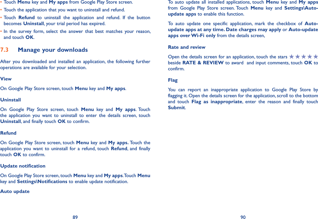 89 90To  auto update  all installed  applications,  touch Menu key and  My apps from  Google  Play  Store  screen. Touch  Menu  key  and  Settings\Auto-update apps to enable this function.To  auto  update  one  specific  application,  mark  the  checkbox  of  Auto-update apps at any time� Date charges may apply or Auto-update apps over Wi-Fi only from the details screen,Rate and reviewOpen the details screen for an application, touch the stars   beside RATE &amp; REVIEW to award  and input comments, touch OK to confirm.FlagYou  can  report  an  inappropriate  application  to  Google  Play  Store  by flagging it. Open the details screen for the application, scroll to the bottom and  touch  Flag  as  inappropriate,  enter  the  reason  and  finally  touch Submit.•Touch Menu key and My apps from Google Play Store screen.•Touch the application that you want to uninstall and refund.•Touch  Refund  to  uninstall  the  application  and  refund.  If  the  button becomes Uninstall, your trial period has expired.•In  the  survey  form,  select  the  answer  that  best  matches  your  reason, and touch OK.7�3  Manage your downloadsAfter you  downloaded and  installed an  application, the  following further operations are available for your selection. ViewOn Google Play Store screen, touch Menu key and My apps.UninstallOn  Google  Play  Store  screen,  touch  Menu  key  and  My  apps. Touch the  application  you  want  to  uninstall  to  enter  the  details  screen,  touch Uninstall, and finally touch OK to confirm.RefundOn Google Play Store screen, touch Menu key and My apps� Touch the application you want  to uninstall  for a  refund,  touch Refund,  and finally touch OK to confirm.Update notificationOn Google Play Store screen, touch Menu key and My apps. Touch Menu key and Settings\Notifications to enable update notification.Auto update