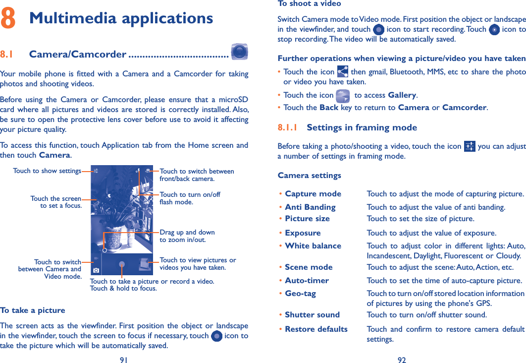 91 92To shoot a videoSwitch Camera mode to Video mode. First position the object or landscape in the viewfinder, and touch   icon to start recording. Touch   icon to stop recording. The video will be automatically saved. Further operations when viewing a picture/video you have taken•Touch the icon   then gmail, Bluetooth, MMS, etc to share the photo or video you have taken.•Touch the icon    to access Gallery.•Touch the Back key to return to Camera or Camcorder.8�1�1  Settings in framing modeBefore taking a photo/shooting a video, touch the icon   you can adjust a number of settings in framing mode.Camera settings•Capture mode Touch to adjust the mode of capturing picture. •Anti Banding Touch to adjust the value of anti banding.•Picture size Touch to set the size of picture.•Exposure Touch to adjust the value of exposure.•White balance Touch  to  adjust  color  in different  lights: Auto, Incandescent, Daylight, Fluorescent or Cloudy.•Scene mode Touch to adjust the scene: Auto, Action, etc.•Auto-timer Touch to set the time of auto-capture picture.•Geo-tag Touch to turn on/off stored location information of pictures by using the phone&apos;s GPS.•Shutter sound Touch to turn on/off shutter sound.•Restore defaults Touch  and  confirm  to  restore  camera  default settings.8 Multimedia applications8�1  Camera/Camcorder ������������������������������������Your mobile  phone is  fitted with a  Camera and a  Camcorder for taking photos and shooting videos.Before  using  the  Camera  or  Camcorder,  please  ensure  that  a  microSD card where all pictures and  videos are stored is correctly installed. Also, be sure to open the protective lens cover before use to avoid it affecting your picture quality.To access this function, touch Application tab from the Home screen and then touch Camera.Touch to turn on/off flash mode.Drag up and down to zoom in/out.Touch to switch between front/back camera.Touch to view pictures or videos you have taken.Touch to take a picture or record a video.Touch &amp; hold to focus.Touch to switch between Camera and Video mode.Touch the screen to set a focus.Touch to show settingsTo take a pictureThe screen acts as the viewfinder. First  position the object or  landscape in the viewfinder, touch the screen to focus if necessary, touch   icon to take the picture which will be automatically saved.  