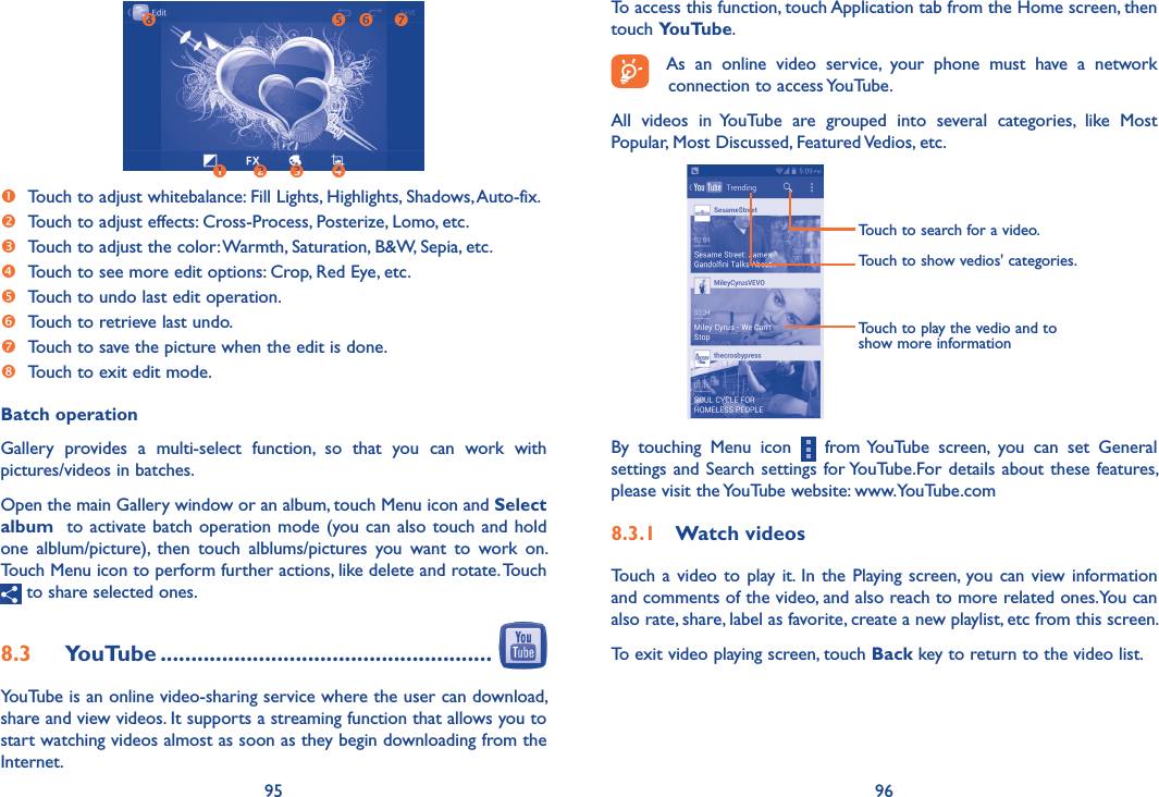 95 96To access this function, touch Application tab from the Home screen, then touch YouTube.As  an  online  video  service,  your  phone  must  have  a  network connection to access YouTube.All  videos  in  YouTube  are  grouped  into  several  categories,  like  Most Popular, Most Discussed, Featured Vedios, etc.Touch to play the vedio and to show more informationTouch to search for a video.Touch to show vedios&apos; categories.By  touching  Menu  icon    from YouTube  screen,  you  can  set  General settings and Search settings for YouTube.For details about these features, please visit the YouTube website: www.YouTube.com8�3�1  Watch videosTouch  a video to  play it. In the Playing screen, you can view  information and comments of the video, and also reach to more related ones.You can also rate, share, label as favorite, create a new playlist, etc from this screen.To exit video playing screen, touch Back key to return to the video list.   Touch to adjust whitebalance: Fill Lights, Highlights, Shadows, Auto-fix. Touch to adjust effects: Cross-Process, Posterize, Lomo, etc.  Touch to adjust the color: Warmth, Saturation, B&amp;W, Sepia, etc. Touch to see more edit options: Crop, Red Eye, etc. Touch to undo last edit operation.  Touch to retrieve last undo. Touch to save the picture when the edit is done.  Touch to exit edit mode.Batch operationGallery  provides  a  multi-select  function,  so  that  you  can  work  with pictures/videos in batches.Open the main Gallery window or an album, touch Menu icon and Select album  to activate batch operation mode (you can also touch and hold one  alblum/picture),  then  touch  alblums/pictures  you  want  to  work  on. Touch Menu icon to perform further actions, like delete and rotate. Touch  to share selected ones.8�3  YouTube ������������������������������������������������������ YouTube is an online video-sharing service where the user can download, share and view videos. It supports a streaming function that allows you to start watching videos almost as soon as they begin downloading from the Internet.