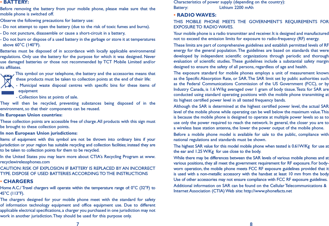 7 8• BATTERY:Before  removing  the  battery  from your  mobile  phone,  please  make  sure  that  the mobile phone is switched off.Observe the following precautions for battery use:- Do not attempt to open the battery (due to the risk of toxic fumes and burns).- Do not puncture, disassemble or cause a short-circuit in a battery,-  Do not burn or dispose of a used battery in the garbage or store it at temperatures above 60°C (140°F).Batteries  must be  disposed of  in  accordance  with  locally  applicable environmental regulations. Only use the battery for the purpose for which it was designed. Never use damaged  batteries  or  those not recommended by TCT Mobile  Limited and/or its affiliates.This symbol on your telephone, the battery and the accessories means that these products must be taken to collection points at the end of their life:-  Municipal  waste  disposal  centres  with  specific  bins  for  these  items  of equipment- Collection bins at points of sale. They  will  then  be  recycled,  preventing  substances  being  disposed  of  in  the environment, so that their components can be reused.In European Union countries:These collection points are accessible free of charge. All products with this sign must be brought to these collection points.In non European Union jurisdictions:Items  of  equipment  with  this  symbol  are  not  be  thrown  into  ordinary  bins  if  your jurisdiction or your region has suitable recycling and collection facilities; instead they are to be taken to collection points for them to be recycled.In the United States you may learn more about CTIA’s Recycling Program at www.recyclewirelessphones.comCAUTION: RISK OF EXPLOSION IF BATTERY IS REPLACED BY AN INCORRECT TYPE. DISPOSE OF USED BATTERIES ACCORDING TO THE INSTRUCTIONS• CHARGERSHome A.C./ Travel chargers will operate within the temperature range of: 0°C (32°F) to 45°C (113°F).The  chargers  designed  for  your  mobile  phone  meet  with  the  standard  for  safety of  information  technology  equipment  and  office  equipment  use.  Due  to  different applicable electrical specifications, a charger you purchased in one jurisdiction may not work in another jurisdiction. They should be used for this purpose only.Characteristics of power supply (depending on the country):Battery:                       Lithium 2200 mAh• RADIO WAVES:THIS  MOBILE  PHONE  MEETS  THE  GOVERNMENT’S  REQUIREMENTS  FOR EXPOSURE TO RADIO WAVES.Your mobile phone is a radio transmitter and receiver. It is designed and manufactured not to exceed the emission limits for exposure to radio-frequency (RF) energy.These limits are part of comprehensive guidelines and establish permitted levels of RF energy for the general population. The guidelines are based on standards that were developed  by  independent  scientific  organizations  through  periodic  and  thorough evaluation  of  scientific  studies. These guidelines  include  a  substantial  safety  margin designed to ensure the safety of all persons, regardless of age and health.The exposure standard for mobile  phones  employs a  unit of  measurement known as the Specific Absorption Rate, or SAR. The SAR limit set by public authorities such as the  Federal  Communications Commission of  the  US Government (FCC),  or  by Industry Canada, is 1.6 W/kg averaged over 1 gram of body tissue. Tests for SAR are conducted using standard operating positions with the mobile phone transmitting at its highest certified power level in all tested frequency bands.Although the SAR is determined at the highest certified power level, the actual SAR level of the mobile phone while operating can be well below the maximum value. This is because the mobile phone is designed to operate at multiple power levels so as to use only the power required to reach the network. In general, the closer you are to a wireless base station antenna, the lower the power output of the mobile phone.Before  a  mobile  phone  model  is  available  for  sale  to  the  public,  compliance  with national regulations and standards must be shown.The highest SAR value for this model mobile phone when tested is 0.61W/Kg  for use at the ear and 1.25 W/Kg  for use close to the body.While there may be differences between the SAR levels of various mobile phones and at various positions, they all meet the government requirement for RF exposure. For body-worn operation, the mobile phone meets FCC RF exposure guidelines provided that it is used with a non-metallic accessory with the handset at least 10 mm from the body. Use of other accessories may not ensure compliance with FCC RF exposure guidelines.Additional information on SAR can be found on the Cellular Telecommunications &amp; Internet Association (CTIA) Web site: http://www.phonefacts.net
