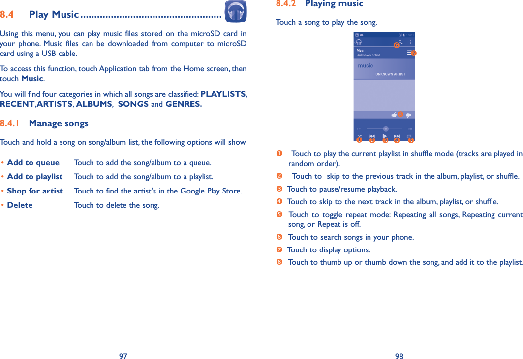 97 988�4�2  Playing musicTouch a song to play the song.                                Touch to play the current playlist in shuffle mode (tracks are played in       random order).    Touch to  skip to the previous track in the album, playlist, or shuffle.  Touch to pause/resume playback.  Touch to skip to the next track in the album, playlist, or shuffle.  Touch  to toggle  repeat mode: Repeating  all songs,  Repeating current        song, or Repeat is off.   Touch to search songs in your phone.  Touch to display options.   Touch to thumb up or thumb down the song, and add it to the playlist.8�4  Play Music ���������������������������������������������������Using this menu, you can play music files stored on the microSD card in your phone.  Music files can  be downloaded  from  computer to microSD card using a USB cable.To access this function, touch Application tab from the Home screen, then touch Music. You will find four categories in which all songs are classified: PLAYLISTS, RECENT,ARTISTS, ALBUMS,  SONGS and GENRES� 8�4�1  Manage songsTouch and hold a song on song/album list, the following options will show•Add to queue Touch to add the song/album to a queue.•Add to playlist Touch to add the song/album to a playlist.•Shop for artist Touch to find the artist&apos;s in the Google Play Store.•Delete Touch to delete the song.