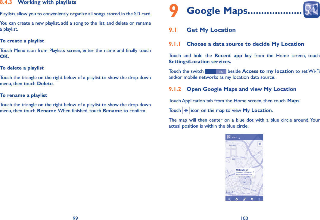 99 1009 Google Maps ��������������������9�1  Get My Location9�1�1  Choose a data source to decide My LocationTouch  and  hold  the  Recent  app  key  from  the  Home  screen,  touch Settings\Location services�Touch the switch   beside Access to my location to set Wi-Fi and/or mobile networks as my location data source. 9�1�2  Open Google Maps and view My LocationTouch Application tab from the Home screen, then touch Maps. Touch   icon on the map to view My Location. The map  will  then center  on a  blue dot with  a blue  circle around. Your actual position is within the blue circle.8�4�3  Working with playlistsPlaylists allow you to conveniently organize all songs stored in the SD card.You can create a new playlist, add a song to the list, and delete or rename a playlist.To create a playlistTouch  Menu icon from Playlists screen, enter the  name and  finally touch OK� To delete a playlistTouch the triangle on the right below of a playlist to show the drop-down menu, then touch Delete.To rename a playlist Touch the triangle on the right below of a playlist to show the drop-down menu, then touch Rename. When finished, touch Rename to confirm.