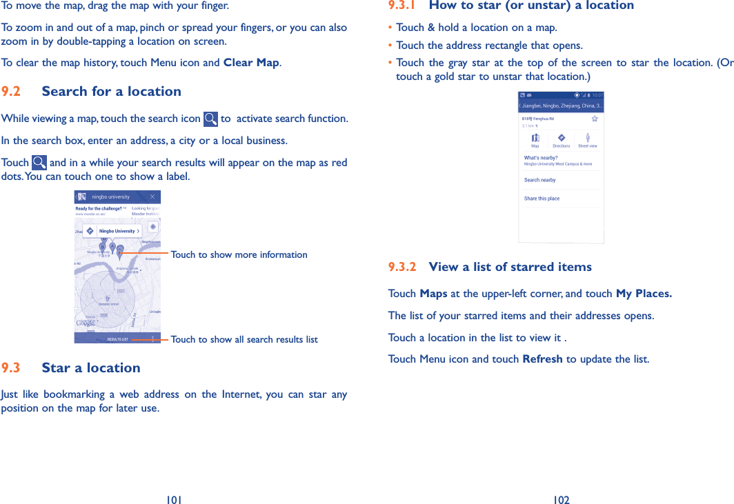 101 1029�3�1  How to star (or unstar) a location•Touch &amp; hold a location on a map.•Touch the address rectangle that opens.•Touch  the gray star  at the  top of  the screen to  star the  location. (Or touch a gold star to unstar that location.)9�3�2  View a list of starred itemsTouch Maps at the upper-left corner, and touch My Places�The list of your starred items and their addresses opens. Touch a location in the list to view it . Touch Menu icon and touch Refresh to update the list.To move the map, drag the map with your finger. To zoom in and out of a map, pinch or spread your fingers, or you can also zoom in by double-tapping a location on screen.To clear the map history, touch Menu icon and Clear Map.9�2  Search for a locationWhile viewing a map, touch the search icon   to  activate search function. In the search box, enter an address, a city or a local business. Touch   and in a while your search results will appear on the map as red dots. You can touch one to show a label.               Touch to show all search results listTouch to show more information                9�3  Star a locationJust  like  bookmarking  a  web  address  on  the  Internet,  you  can  star  any position on the map for later use. 