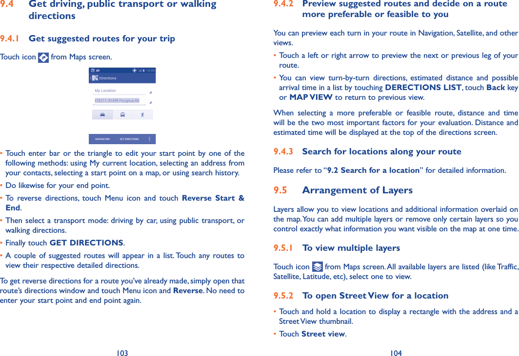 103 1049�4�2  Preview suggested routes and decide on a route more preferable or feasible to youYou can preview each turn in your route in Navigation, Satellite, and other views.•Touch a left or right arrow to preview the next or previous leg of your route. •You  can  view  turn-by-turn  directions,  estimated  distance  and  possible arrival time in a list by touching DERECTIONS LIST, touch Back key or MAP VIEW to return to previous view.When  selecting  a  more  preferable  or  feasible  route,  distance  and  time will be the two most important factors for your evaluation. Distance and estimated time will be displayed at the top of the directions screen. 9�4�3  Search for locations along your routePlease refer to “9�2 Search for a location” for detailed information.9�5  Arrangement of LayersLayers allow you to view locations and additional information overlaid on the map. You can add multiple layers or remove only certain layers so you control exactly what information you want visible on the map at one time.9�5�1  To view multiple layersTouch icon   from Maps screen. All available layers are listed (like Traffic, Satellite, Latitude, etc), select one to view.9�5�2  To open Street View for a location•Touch and hold a location to display a rectangle with the address and a Street View thumbnail.•Touch Street view.9�4  Get driving, public transport or walking directions9�4�1  Get suggested routes for your tripTouch icon   from Maps screen.•Touch enter  bar or  the triangle to edit your start point by one of the following methods: using My current location, selecting an address from your contacts, selecting a start point on a map, or using search history.•Do likewise for your end point. •To  reverse  directions,  touch  Menu  icon  and  touch  Reverse  Start  &amp; End.•Then select a transport mode: driving by car, using public transport, or walking directions. •Finally touch GET DIRECTIONS.•A couple of suggested routes will appear in a  list. Touch any routes to view their respective detailed directions.To get reverse directions for a route you’ve already made, simply open that route’s directions window and touch Menu icon and Reverse. No need to enter your start point and end point again.