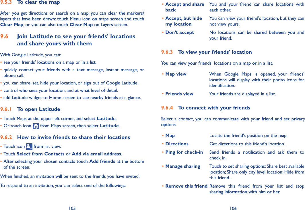 105 106•Accept and share backYou  and  your  friend  can  share  locations  with each other.•Accept, but hide  my locationYou can view your friend&apos;s location, but they can not view yours.•Don’t accept No  locations  can  be  shared  between  you  and your friend.9�6�3  To view your friends&apos; locationYou can view your friends&apos; locations on a map or in a list.•Map view When  Google  Maps  is  opened,  your  friends&apos; locations will  display  with their  photo icons  for identification. •Friends view Your friends are displayed in a list. 9�6�4  To connect with your friendsSelect a  contact, you  can communicate  with your friend  and set  privacy options.•Map Locate the friend&apos;s position on the map.•Directions Get directions to this friend&apos;s location.•Ping for check-in Send  friends  a  notification  and  ask  them  to check in.•Manage sharing Touch to set sharing options: Share best available location; Share only city level location; Hide from this friend.•Remove this friend Remove  this  friend  from  your  list  and  stop sharing information with him or her.9�5�3  To clear the mapAfter you get directions or search on a map, you can clear the markers/layers that have been drawn: touch Menu icon on maps screen and touch Clear Map, or you can also touch Clear Map on Layers screen.9�6  Join Latitude to see your friends&apos; locations and share yours with themWith Google Latitude, you can:•see your friends&apos; locations on a map or in a list.•quickly  contact  your  friends  with  a  text  message,  instant  message,  or phone call.•you can share, set, hide your location, or sign out of Google Latitude.•control who sees your location, and at what level of detail.•add Latitude widget to Home screen to see nearby friends at a glance.9�6�1  To open Latitude•Touch Maps at the upper-left corner, and select Latitude.• Or touch icon   from Maps screen, then select Latitude.9�6�2  How to invite friends to share their locations•Touch icon   from list view.•Touch Select from Contacts or Add via email address. •After selecting your chosen contacts touch Add friends at the bottom of the screen.When finished, an invitation will be sent to the friends you have invited.To respond to an invitation, you can select one of the followings:
