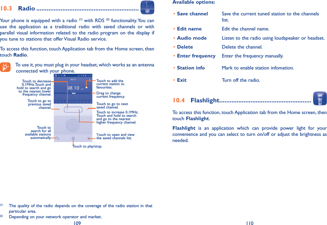 109 110Available options:•Save channel Save the current tuned station to the channels list.•Edit name Edit the channel name.•Audio mode Listen to the radio using loudspeaker or headset.•Delete Delete the channel.•Enter frequency Enter the frequency manually.•Station info Mark to enable station infomation.•Exit Turn off the radio.10�4  Flashlight�����������������������������������������������������To access this function, touch Application tab from the Home screen, then touch Flashlight.Flashlight  is  an  application  which  can  provide  power  light  for  your convenience and you can select to turn on/off or adjust the brightness as needed.10�3  Radio �����������������������������������������������������������Your phone is equipped with a radio (1) with RDS (2) functionality. You can use  the  application  as  a  traditional  radio  with  saved  channels  or  with parallel visual information related to  the radio program on the display if you tune to stations that offer Visual Radio service.  To access this function, touch Application tab from the Home screen, then touch Radio.To use it, you must plug in your headset, which works as an antenna connected with your phone.Touch to play/stop.Touch to go to next saved channel.Touch to open and view the saved channels list.Touch to add the current station to favourites.Drag to change current frequency.Touch to search for all available stations automatically.Touch to go to previous saved channel.Touch to decrease 0.1MHz.Touch and hold to search and go to the nearest lower frequency channel.Touch to increase 0.1MHz.Touch and hold to search and go to the nearest higher frequency channel.(1)  The quality of the radio depends on the coverage of the radio station in that particular area.(2)  Depending on your network operator and market.
