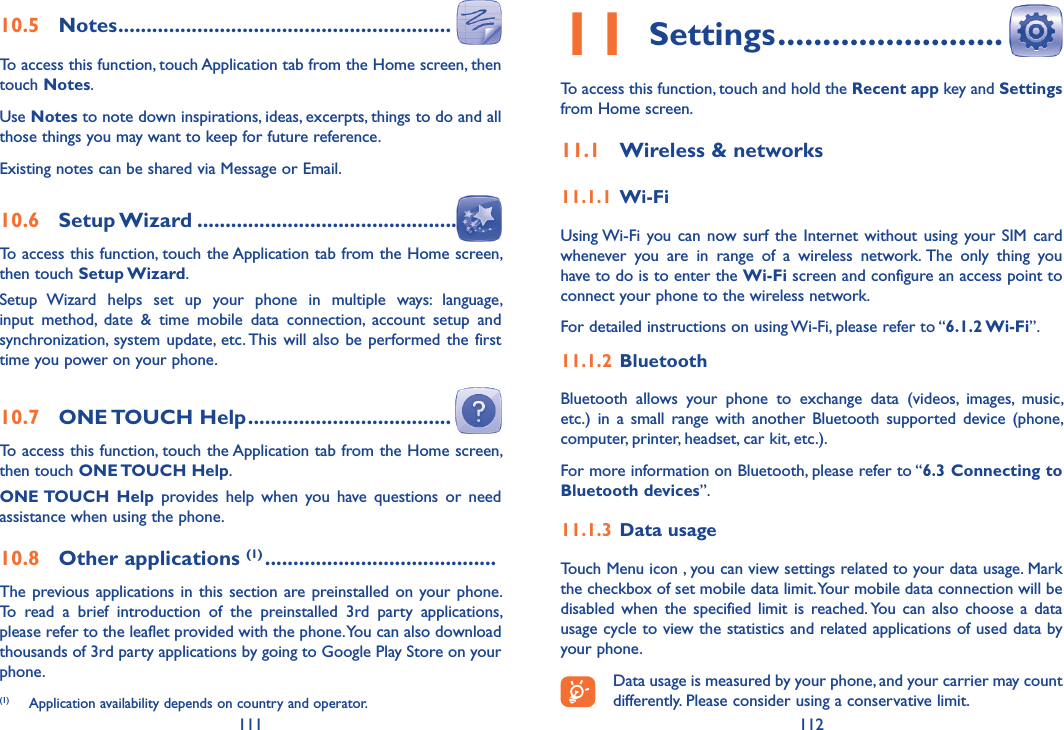 111 11211 Settings �������������������������To access this function, touch and hold the Recent app key and Settings from Home screen.11�1  Wireless &amp; networks11�1�1 Wi-FiUsing Wi-Fi you can  now surf the  Internet without using your SIM card whenever  you  are  in  range  of  a  wireless  network. The  only  thing  you have to do is to enter the Wi-Fi screen and configure an access point to connect your phone to the wireless network.For detailed instructions on using Wi-Fi, please refer to “6�1�2 Wi-Fi”.11�1�2 Bluetooth  Bluetooth  allows  your  phone  to  exchange  data  (videos,  images,  music, etc.)  in  a  small  range  with another Bluetooth  supported device  (phone, computer, printer, headset, car kit, etc.).For more information on Bluetooth, please refer to “6�3 Connecting to Bluetooth devices”.11�1�3 Data usageTouch Menu icon , you can view settings related to your data usage. Mark the checkbox of set mobile data limit. Your mobile data connection will be disabled when the  specified limit  is reached. You  can  also choose  a data usage cycle to view the statistics and related applications of used data by your phone.Data usage is measured by your phone, and your carrier may count differently. Please consider using a conservative limit.10�5  Notes �����������������������������������������������������������To access this function, touch Application tab from the Home screen, then touch Notes.Use Notes to note down inspirations, ideas, excerpts, things to do and all those things you may want to keep for future reference.Existing notes can be shared via Message or Email.10�6  Setup Wizard ����������������������������������������������To access this function, touch the Application tab from the Home screen, then touch Setup Wizard.Setup  Wizard  helps  set  up  your  phone  in  multiple  ways:  language, input  method,  date  &amp;  time  mobile  data  connection,  account  setup  and synchronization,  system update, etc. This will also be  performed the  first time you power on your phone.10�7  ONE TOUCH Help ������������������������������������To access this function, touch the Application tab from the Home screen, then touch ONE TOUCH Help.ONE TOUCH  Help  provides  help  when  you  have  questions  or  need assistance when using the phone.10�8  Other applications (1) �����������������������������������������The previous applications in this section are preinstalled on your phone. To  read  a  brief  introduction  of  the  preinstalled  3rd  party  applications, please refer to the leaflet provided with the phone. You can also download thousands of 3rd party applications by going to Google Play Store on your phone.(1)  Application availability depends on country and operator.