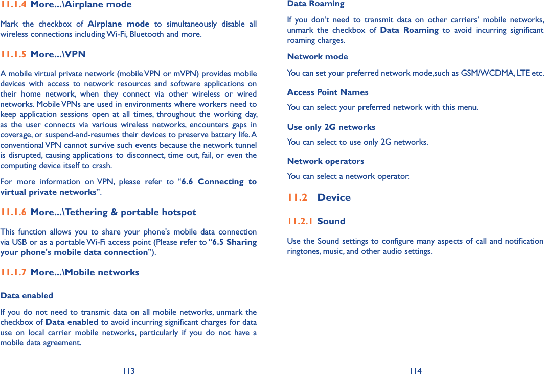 113 114Data Roaming If  you  don’t  need  to  transmit  data  on  other  carriers’  mobile  networks, unmark  the  checkbox  of  Data  Roaming  to  avoid  incurring  significant roaming charges.Network modeYou can set your preferred network mode,such as GSM/WCDMA, LTE etc.Access Point NamesYou can select your preferred network with this menu.Use only 2G networksYou can select to use only 2G networks.Network operators You can select a network operator.11�2  Device11�2�1 SoundUse the Sound settings to configure many aspects of call and notification ringtones, music, and other audio settings. 11�1�4 More���\Airplane modeMark  the  checkbox  of  Airplane  mode  to  simultaneously  disable  all wireless connections including Wi-Fi, Bluetooth and more. 11�1�5 More���\VPNA mobile virtual private network (mobile VPN or mVPN) provides mobile devices  with  access  to  network resources  and  software  applications  on their  home  network,  when  they  connect  via  other  wireless  or  wired networks. Mobile VPNs are used in environments where workers need to keep application  sessions open  at  all times,  throughout the  working day, as  the  user  connects  via  various  wireless  networks,  encounters  gaps  in coverage, or suspend-and-resumes their devices to preserve battery life. A conventional VPN cannot survive such events because the network tunnel is disrupted, causing applications to disconnect, time out, fail, or even the computing device itself to crash. For  more  information  on VPN,  please  refer  to  “6�6  Connecting  to virtual private networks”.11�1�6 More���\Tethering &amp; portable hotspotThis  function allows you  to share  your phone&apos;s mobile  data  connection via USB or as a portable Wi-Fi access point (Please refer to “6�5 Sharing your phone&apos;s mobile data connection”).11�1�7 More���\Mobile networksData enabledIf you do not need to transmit data on all mobile networks, unmark the checkbox of Data enabled to avoid incurring significant charges for data use  on  local  carrier  mobile  networks,  particularly  if  you  do  not  have  a mobile data agreement.