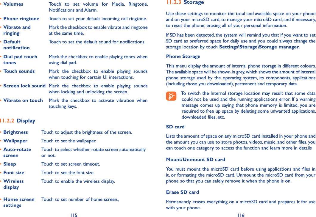 115 11611�2�3 StorageUse these settings to monitor the total and available space on your phone and on your microSD card; to manage your microSD card; and if necessary, to reset the phone, erasing all of your personal information.If SD has been detected, the system will remind you that if you want to set SD card as preferred space for daily use and you could always change the storage location by touch Settings\Storage\Storage manager�Phone StorageThis menu display the amount of internal phone storage in different colours. The available space will be shown in grey, which shows the amount of internal phone storage used  by  the  operating  system,  its  components, applications (including those you downloaded), permanent and temporary data.To switch the Internal storage location may result that some data could not be used and the running applications error. If a warning message comes up  saying that phone memory is limited,  you are required to free up space by deleting some unwanted applications, downloaded files, etc.SD card Lists the amount of space on any microSD card installed in your phone and the amount you can use to store photos, videos, music, and other files. you can touch one category to access the function and learn more in detailsMount/Unmount SD cardYou must mount the  microSD  card before using applications  and files in it, or formating the microSD card. Unmount the microSD card from your phone so that you can safely remove it when the phone is on. Erase SD cardPermanently erases everything on a microSD card and prepares it for use with your phone. •Volumes Touch  to  set  volume  for  Media,  Ringtone, Notifications and Alarm.•Phone ringtone Touch to set your default incoming call ringtone.•Vibrate and ringingMark the checkbox to enable vibrate and ringtone at the same time.•Default notificationTouch to set the default sound for notifications.•Dial pad touch tonesMark the checkbox to enable playing tones when using dial pad.•Touch sounds Mark  the  checkbox  to  enable  playing  sounds when touching for certain UI interactions.•Screen lock sound Mark  the  checkbox  to  enable  playing  sounds when locking and unlocking the screen.•Vibrate on touch Mark  the  checkbox  to  activate  vibration  when touching keys.11�2�2 Display•Brightness Touch to adjust the brightness of the screen.•Wallpaper Touch to set the wallpaper.•Auto-rotate screenTouch to select whether rotate screen automatically or not.•Sleep Touch to set screen timeout.•Font size Touch to set the font size.•Wireless displayTouch to enable the wireless display.•Home screen settingsTouch to set number of home screen.,