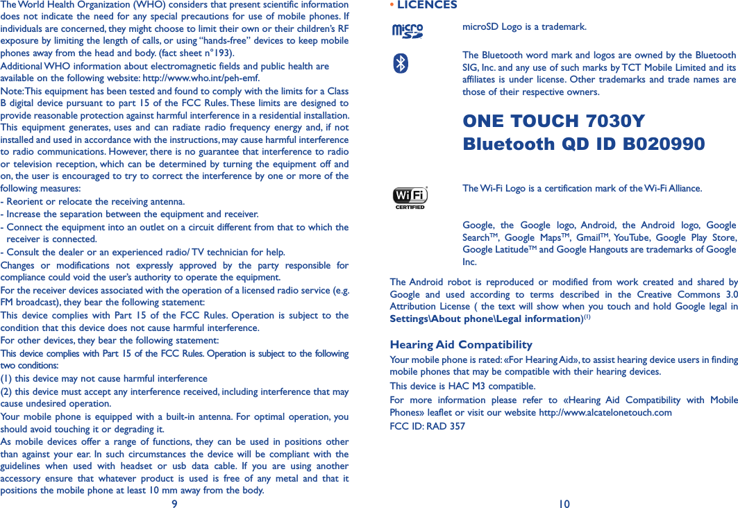 9 10The World Health Organization (WHO) considers that present scientific information does not indicate the need for any special precautions for use of mobile phones. If individuals are concerned, they might choose to limit their own or their children’s RF exposure by limiting the length of calls, or using “hands-free” devices to keep mobile phones away from the head and body. (fact sheet n°193). Additional WHO information about electromagnetic fields and public health are available on the following website: http://www.who.int/peh-emf.Note: This equipment has been tested and found to comply with the limits for a Class B digital device pursuant to part 15 of the FCC Rules. These limits are designed to provide reasonable protection against harmful interference in a residential installation. This equipment  generates, uses  and  can radiate  radio  frequency  energy  and, if  not installed and used in accordance with the instructions, may cause harmful interference to radio communications. However, there is no guarantee that interference to radio or television reception, which can be determined by turning the equipment off and on, the user is encouraged to try to correct the interference by one or more of the following measures:- Reorient or relocate the receiving antenna.- Increase the separation between the equipment and receiver.-  Connect the equipment into an outlet on a circuit different from that to which the receiver is connected.- Consult the dealer or an experienced radio/ TV technician for help.Changes  or  modifications  not  expressly  approved  by  the  party  responsible  for compliance could void the user’s authority to operate the equipment.For the receiver devices associated with the operation of a licensed radio service (e.g. FM broadcast), they bear the following statement:This  device  complies  with  Part 15  of  the FCC  Rules.  Operation  is  subject  to the condition that this device does not cause harmful interference.For other devices, they bear the following statement:This device complies with Part 15 of the FCC Rules. Operation is subject to the following two conditions:(1) this device may not cause harmful interference(2) this device must accept any interference received, including interference that may cause undesired operation.Your  mobile  phone is  equipped  with a  built-in  antenna. For optimal operation,  you should avoid touching it or degrading it.As  mobile devices  offer a  range  of  functions,  they can  be  used in  positions  other than against  your  ear.  In  such circumstances the  device will  be compliant  with  the guidelines  when  used  with  headset  or  usb  data  cable.  If  you  are  using  another accessory  ensure  that  whatever  product  is  used  is  free  of  any  metal  and  that  it positions the mobile phone at least 10 mm away from the body.• LICENCESmicroSD Logo is a trademark. The Bluetooth word mark and logos are owned by the Bluetooth SIG, Inc. and any use of such marks by TCT Mobile Limited and its affiliates is under  license. Other  trademarks  and trade names are those of their respective owners. ONE TOUCH 7030YBluetooth QD ID B020990The Wi-Fi Logo is a certification mark of the Wi-Fi Alliance. Google,  the  Google  logo,  Android,  the  Android  logo,  Google SearchTM,  Google  MapsTM,  GmailTM, YouTube,  Google  Play  Store, Google LatitudeTM and Google Hangouts are trademarks of Google Inc.The Android  robot  is  reproduced  or  modified  from  work  created  and  shared  by Google  and  used  according  to  terms  described  in  the  Creative  Commons  3.0 Attribution License ( the text will show when you touch  and  hold  Google  legal  in Settings\About phone\Legal information)(1)Hearing Aid CompatibilityYour mobile phone is rated: «For Hearing Aid», to assist hearing device users in finding mobile phones that may be compatible with their hearing devices.This device is HAC M3 compatible.For  more  information  please  refer  to  «Hearing  Aid  Compatibility  with  Mobile Phones» leaflet or visit our website http://www.alcatelonetouch.comFCC ID: RAD 357