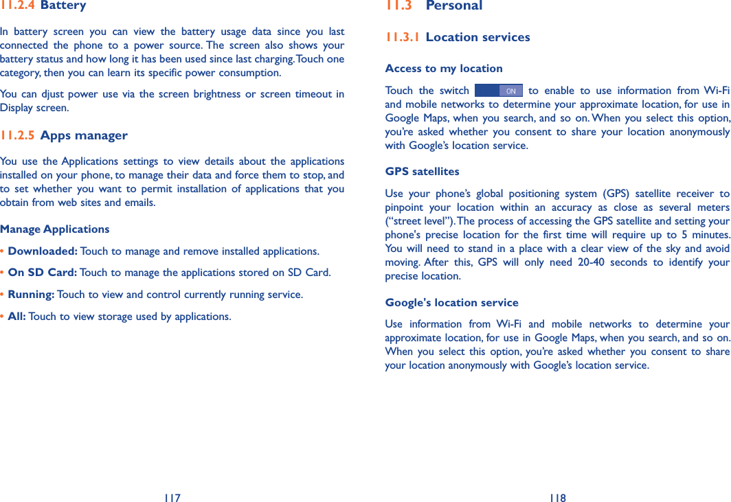 117 11811�3  Personal11�3�1 Location servicesAccess to my locationTouch  the  switch    to  enable  to  use  information  from Wi-Fi and mobile networks to determine your approximate location, for use in Google Maps, when you search, and so on. When you select this  option, you’re  asked  whether  you  consent  to  share  your  location  anonymously with Google’s location service.GPS satellites Use  your  phone’s  global  positioning  system  (GPS)  satellite  receiver  to pinpoint  your  location  within  an  accuracy  as  close  as  several  meters (“street level”). The process of accessing the GPS satellite and setting your phone&apos;s  precise location  for  the  first time will  require up  to  5  minutes. You will need to stand in  a place with a clear view of the sky  and avoid moving. After  this,  GPS  will  only  need  20-40  seconds  to  identify  your precise location.Google&apos;s location serviceUse  information  from  Wi-Fi  and  mobile  networks  to  determine  your approximate location, for use in Google Maps, when you search, and so on. When  you select this option,  you’re  asked whether  you  consent  to  share your location anonymously with Google’s location service.11�2�4 BatteryIn  battery  screen  you  can  view  the  battery  usage  data  since  you  last connected  the  phone  to  a  power  source. The  screen  also  shows  your battery status and how long it has been used since last charging. Touch one category, then you can learn its specific power consumption. You can  djust power  use via the screen brightness or screen timeout in Display screen.11�2�5 Apps managerYou  use  the Applications  settings  to  view  details  about  the  applications installed on your phone, to manage their data and force them to stop, and to  set  whether  you want to  permit  installation  of  applications  that  you obtain from web sites and emails.Manage Applications• Downloaded: Touch to manage and remove installed applications.• On SD Card: Touch to manage the applications stored on SD Card.• Running: Touch to view and control currently running service.• All: Touch to view storage used by applications.