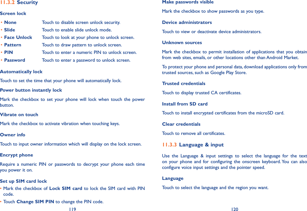 119 120Make passwords visibleMark the checkbox to show passwords as you type.Device administratorsTouch to view or deactivate device administrators.Unknown sources Mark the checkbox to permit installation  of applications that you obtain from web sites, emails, or other locations other than Android Market.To protect your phone and personal data, download applications only from trusted sources, such as Google Play Store.Trusted credentialsTouch to display trusted CA certificates.Install from SD card Touch to install encrypted certificates from the microSD card.Clear credentialsTouch to remove all certificates.11�3�3 Language &amp; inputUse  the  Language  &amp;  input  settings  to  select  the  language  for  the  text on your  phone and  for configuring  the  onscreen  keyboard. You  can also configure voice input settings and the pointer speed.LanguageTouch to select the language and the region you want.11�3�2 SecurityScreen lock•None Touch to disable screen unlock security.•Slide Touch to enable slide unlock mode.•Face Unlock Touch to look at your phone to unlock screen.•Pattern Touch to draw pattern to unlock screen.•PIN Touch to enter a numeric PIN to unlock screen.•Password Touch to enter a password to unlock screen.Automatically lockTouch to set the time that your phone will automatically lock.Power button instantly lockMark the checkbox to  set  your  phone  will lock  when touch  the  power button.Vibrate on touchMark the checkbox to activate vibration when touching keys.Owner infoTouch to input owner information which will display on the lock screen.Encrypt phoneRequire a  numeric PIN  or  passwords  to decrypt your  phone each  time you power it on.Set up SIM card lock•Mark the checkbox of Lock SIM card to lock the SIM card with PIN code.•Touch Change SIM PIN to change the PIN code.