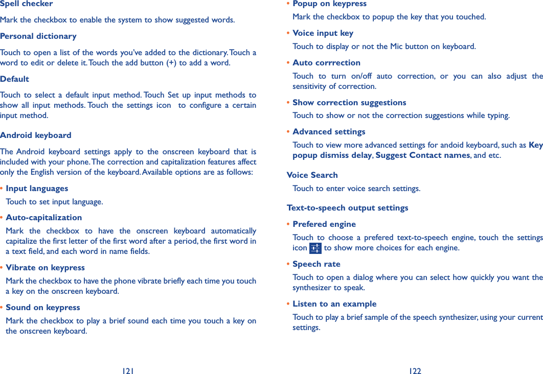 121 122• Popup on keypressMark the checkbox to popup the key that you touched.• Voice input keyTouch to display or not the Mic button on keyboard.• Auto corrrectionTouch  to  turn  on/off  auto  correction,  or  you  can  also  adjust  the sensitivity of correction.• Show correction suggestionsTouch to show or not the correction suggestions while typing.• Advanced settingsTouch to view more advanced settings for andoid keyboard, such as Key popup dismiss delay, Suggest Contact names, and etc.Voice SearchTouch to enter voice search settings.Text-to-speech output settings• Prefered engineTouch  to  choose  a  prefered text-to-speech  engine,  touch  the  settings icon   to show more choices for each engine.• Speech rateTouch to open a dialog where you can select how quickly you want the synthesizer to speak.• Listen to an exampleTouch to play a brief sample of the speech synthesizer, using your current settings.Spell checkerMark the checkbox to enable the system to show suggested words.Personal dictionaryTouch to open a list of the words you’ve added to the dictionary. Touch a word to edit or delete it. Touch the add button (+) to add a word.DefaultTouch  to  select  a default  input  method. Touch  Set up  input  methods  to show  all  input  methods. Touch  the  settings  icon    to  configure  a  certain input method.Android keyboardThe Android  keyboard  settings  apply  to  the  onscreen  keyboard  that  is included with your phone. The correction and capitalization features affect only the English version of the keyboard. Available options are as follows:• Input languagesTouch to set input language.• Auto-capitalizationMark  the  checkbox  to  have  the  onscreen  keyboard  automatically capitalize the first letter of the first word after a period, the first word in a text field, and each word in name fields.• Vibrate on keypressMark the checkbox to have the phone vibrate briefly each time you touch a key on the onscreen keyboard.• Sound on keypressMark the checkbox to play a brief sound each time you touch a key on the onscreen keyboard.