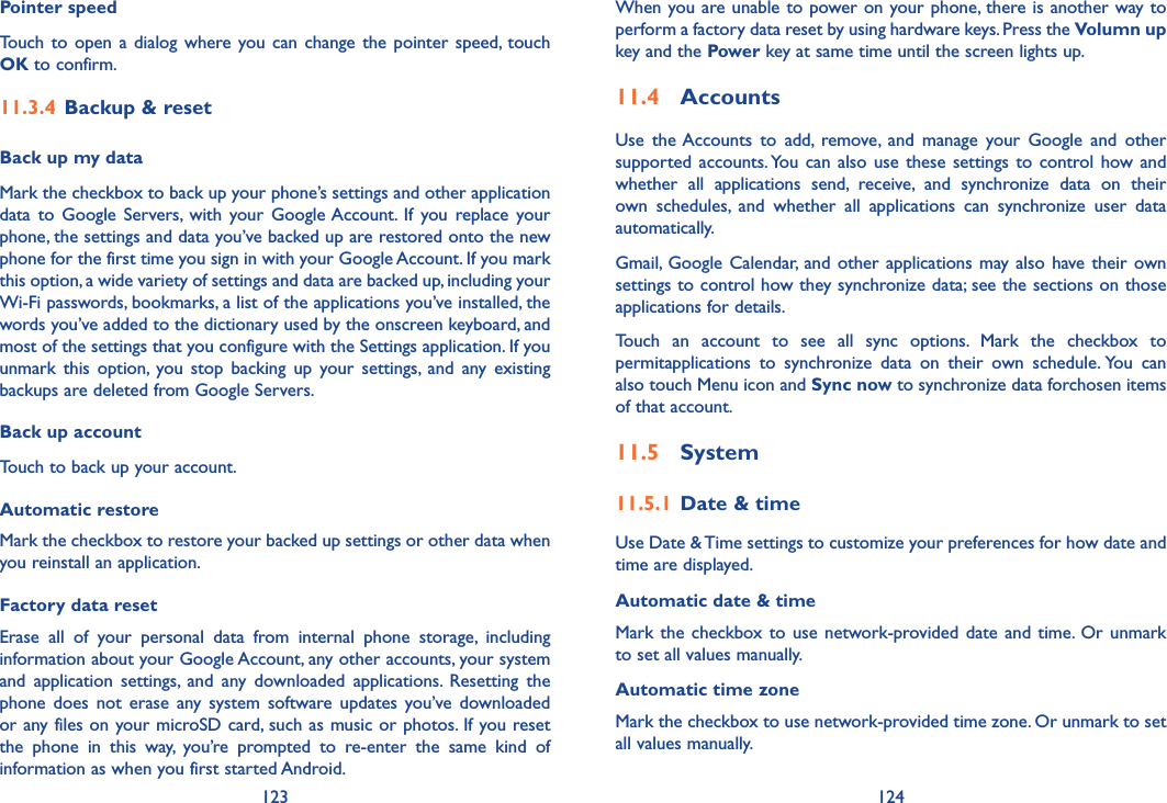 123 124When you are unable to power on your phone, there is another way to perform a factory data reset by using hardware keys. Press the Volumn up key and the Power key at same time until the screen lights up.11�4  AccountsUse  the Accounts  to  add,  remove,  and  manage  your  Google  and  other supported  accounts. You can also use these settings to control how  and whether  all  applications  send,  receive,  and  synchronize  data  on  their own  schedules,  and  whether  all  applications  can  synchronize  user  data automatically.Gmail, Google  Calendar, and other  applications may  also have their  own settings to control how they synchronize data; see the sections on those applications for details.Touch  an  account  to  see  all  sync  options.  Mark  the  checkbox  to permitapplications  to  synchronize  data  on  their  own  schedule. You  can also touch Menu icon and Sync now to synchronize data forchosen items of that account.11�5  System11�5�1 Date &amp; timeUse Date &amp; Time settings to customize your preferences for how date and time are displayed.Automatic date &amp; timeMark the checkbox to  use network-provided date and time. Or unmark to set all values manually.Automatic time zoneMark the checkbox to use network-provided time zone. Or unmark to set all values manually.Pointer speedTouch  to open  a dialog where  you  can change  the pointer speed,  touch OK to confirm.11�3�4 Backup &amp; resetBack up my dataMark the checkbox to back up your phone’s settings and other application data  to  Google Servers, with  your  Google Account.  If  you replace  your phone, the settings and data you’ve backed up are restored onto the new phone for the first time you sign in with your Google Account. If you mark this option, a wide variety of settings and data are backed up, including your Wi-Fi passwords, bookmarks, a list of the applications you’ve installed, the words you’ve added to the dictionary used by the onscreen keyboard, and most of the settings that you configure with the Settings application. If you unmark  this  option,  you  stop  backing  up  your  settings,  and  any  existing backups are deleted from Google Servers.Back up accountTouch to back up your account.Automatic restoreMark the checkbox to restore your backed up settings or other data when you reinstall an application.Factory data resetErase  all  of  your  personal  data  from  internal  phone  storage,  including information about your Google Account, any other accounts, your system and  application  settings,  and  any  downloaded  applications.  Resetting  the phone  does  not  erase any  system  software updates you’ve  downloaded or any files on your microSD card, such as music or photos. If you reset the  phone  in  this  way,  you’re  prompted  to  re-enter  the  same  kind  of information as when you first started Android.