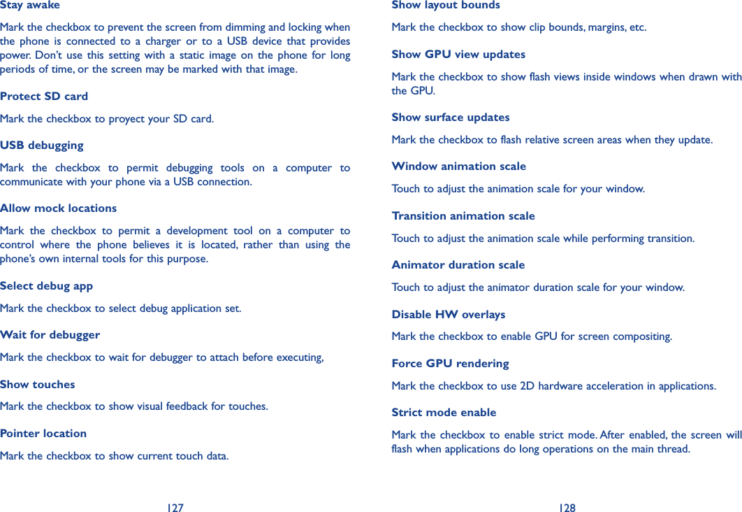127 128Show layout boundsMark the checkbox to show clip bounds, margins, etc.Show GPU view updatesMark the checkbox to show flash views inside windows when drawn with the GPU.Show surface updatesMark the checkbox to flash relative screen areas when they update.Window animation scaleTouch to adjust the animation scale for your window.Transition animation scaleTouch to adjust the animation scale while performing transition.Animator duration scaleTouch to adjust the animator duration scale for your window.Disable HW overlaysMark the checkbox to enable GPU for screen compositing.Force GPU renderingMark the checkbox to use 2D hardware acceleration in applications.Strict mode enableMark the checkbox to enable  strict mode. After enabled,  the screen will flash when applications do long operations on the main thread.Stay awakeMark the checkbox to prevent the screen from dimming and locking when the  phone  is  connected  to a charger  or  to  a  USB  device  that  provides power.  Don’t  use this  setting with a  static image  on the phone  for long periods of time, or the screen may be marked with that image.Protect SD cardMark the checkbox to proyect your SD card. USB debuggingMark  the  checkbox  to  permit  debugging  tools  on  a  computer  to communicate with your phone via a USB connection.Allow mock locationsMark  the  checkbox  to  permit  a  development  tool  on  a  computer  to control  where  the  phone  believes  it  is  located,  rather  than  using  the phone’s own internal tools for this purpose.Select debug appMark the checkbox to select debug application set.Wait for debuggerMark the checkbox to wait for debugger to attach before executing,Show touchesMark the checkbox to show visual feedback for touches.Pointer locationMark the checkbox to show current touch data.