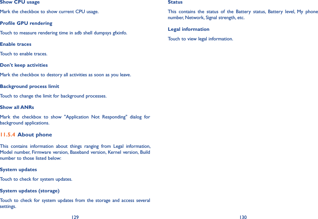 129 130Status This  contains  the  status  of  the  Battery  status,  Battery  level,  My  phone number, Network, Signal strength, etc.Legal informationTouch to view legal information.Show CPU usageMark the checkbox to show current CPU usage.Profile GPU renderingTouch to measure rendering time in adb shell dumpsys gfxinfo.Enable tracesTouch to enable traces.Don&apos;t keep activitiesMark the checkbox to destory all activities as soon as you leave.Background process limitTouch to change the limit for background processes.Show all ANRsMark  the  checkbox  to  show  &quot;Application  Not  Responding&quot;  dialog  for background applications.11�5�4 About phoneThis  contains  information  about  things  ranging  from  Legal  information, Model number, Firmware version, Baseband version, Kernel version, Build number to those listed below:System updatesTouch to check for system updates.System updates (storage)Touch  to check  for system  updates from the storage and access  several settings.
