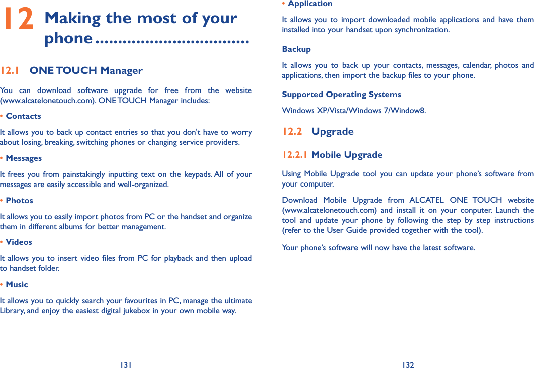 131 132• Application It  allows you  to import  downloaded mobile  applications  and have them installed into your handset upon synchronization.BackupIt  allows  you  to  back  up  your  contacts,  messages,  calendar,  photos  and applications, then import the backup files to your phone.Supported Operating SystemsWindows XP/Vista/Windows 7/Window8.12�2  Upgrade12�2�1 Mobile UpgradeUsing Mobile Upgrade  tool you  can update  your phone’s software  from your computer. Download  Mobile  Upgrade  from  ALCATEL  ONE  TOUCH  website  (www.alcatelonetouch.com)  and  install  it  on  your  conputer.  Launch  the tool  and  update  your  phone  by  following  the  step  by  step  instructions (refer to the User Guide provided together with the tool).Your phone’s software will now have the latest software. 12  Making the most of your phone ����������������������������������12�1  ONE TOUCH ManagerYou  can  download  software  upgrade  for  free  from  the  website  (www.alcatelonetouch.com). ONE TOUCH Manager includes:• ContactsIt allows you to back up contact entries so that you don&apos;t have to worry about losing, breaking, switching phones or changing service providers.• MessagesIt frees you from painstakingly inputting text  on the  keypads. All of your messages are easily accessible and well-organized.• PhotosIt allows you to easily import photos from PC or the handset and organize them in different albums for better management.• VideosIt allows you to insert video files from PC for playback and then upload to handset folder.• MusicIt allows you to quickly search your favourites in PC, manage the ultimate Library, and enjoy the easiest digital jukebox in your own mobile way. 