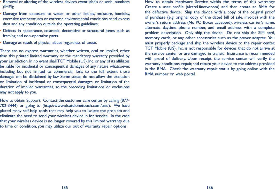 135 136How  to  obtain  Hardware  Service  within  the  terms  of  this  warranty: Create  a  user  profile  (alcatel.finetw.com)  and  then  create  an  RMA  for the  defective device.    Ship  the  device  with  a  copy  of  the  original  proof of purchase (e.g.  original copy of the  dated bill of  sale, invoice) with the owner&apos;s return address (No PO Boxes accepted), wireless carrier’s name, alternate  daytime  phone  number,  and  email  address  with  a  complete problem description.    Only  ship  the  device.    Do  not  ship  the  SIM  card, memory cards, or any other accessories such as the power adapter.  You must properly package and ship the wireless device to the repair center.  TCT Mobile (US), Inc. is not responsible for devices that do not arrive at the service center or are damaged in transit.  Insurance is recommended with  proof  of  delivery.  Upon  receipt,  the  service  center  will  verify  the warranty conditions, repair, and return your device to the address provided in the RMA.   Check the warranty  repair  status by going online with  the RMA number on web portal.•  Removal or altering of the wireless devices event labels or serial numbers (IMEI);• Damage  from  exposure  to  water  or  other  liquids,  moisture,  humidity, excessive temperatures or extreme environmental conditions, sand, excess dust and any condition outside the operating guidelines;• Defects in  appearance,  cosmetic,  decorative  or  structural items such as framing and non-operative parts.• Damage as result of physical abuse regardless of cause.There are no  express  warranties,  whether written,  oral  or implied,  other than this printed limited warranty or the mandatory warranty provided by your jurisdiction. In no event shall TCT Mobile (US), Inc. or any of its affiliates be liable for incidental or consequential damages of any nature whatsoever, including  but  not  limited  to  commercial  loss,  to  the  full  extent  those damages can be disclaimed by law. Some states do not allow the exclusion or  limitation  of  incidental  or  consequential  damages,  or  limitation  of  the duration of  implied warranties,  so the  preceding  limitations  or  exclusions may not apply to you.How to obtain Support:  Contact the customer care center by calling (877-702-3444)  or  going  to  (http://www.alcatelonetouch.com/usa/).   We  have placed many self-help tools that may help you to isolate the problem and eliminate the need to send your wireless device in for service.  In the case that your wireless device is no longer covered by this limited warranty due to time or condition, you may utilize our out of warranty repair options.