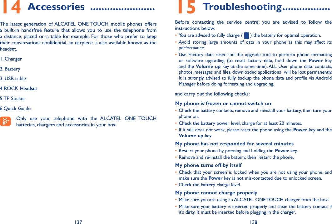 137 13815 Troubleshooting �����������������Before  contacting  the  service  centre,  you  are  advised  to  follow  the instructions below:• You are advised to fully charge (   ) the battery for optimal operation.• Avoid  storing  large  amounts  of  data  in  your  phone  as  this  may  affect  its performance.• Use Factory data  reset  and the upgrade  tool to perform phone  formatting or  software  upgrading  (to  reset  factory  data,  hold  down  the  Power  key and the Volume up key at the same time). ALL User phone data: contacts, photos, messages and files, downloaded applications  will be lost permanently. It is strongly advised to fully backup the phone data and profile via Android Manager before doing formatting and upgrading. and carry out the following checks:My phone is frozen or cannot switch on • Check the battery contacts, remove and reinstall your battery, then turn your phone on.• Check the battery power level, charge for at least 20 minutes.• If it still does not work, please reset the phone using the Power key and the Volume up key.My phone has not responded for several minutes• Restart your phone by pressing and holding the Power key.• Remove and re-install the battery, then restart the phone.My phone turns off by itself• Check that your screen is locked when you are not using your phone, and make sure the Power key is not mis-contacted due to unlocked screen.• Check the battery charge level.My phone cannot charge properly• Make sure you are using an ALCATEL ONE TOUCH charger from the box.• Make sure your battery is inserted properly and clean the battery contact if it’s dirty. It must be inserted before plugging in the charger.14 Accessories  �����������������������The  latest  generation  of ALCATEL  ONE TOUCH  mobile  phones  offers a  built-in  handsfree  feature  that  allows  you  to  use  the  telephone  from a distance, placed on a table for example. For those who prefer to keep their conversations confidential, an earpiece is also available known as the headset.1. Charger2. Battery3. USB cable4 ROCK Headset5.TP Sticker6.Quick GuideOnly  use  your  telephone  with  the  ALCATEL  ONE  TOUCH batteries, chargers and accessories in your box.
