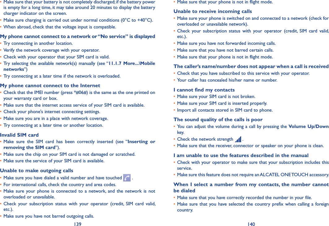139 140• Make sure that your phone is not in flight mode.Unable to receive incoming calls• Make sure your phone is switched on and connected to a network (check for overloaded or unavailable network).• Check  your  subscription  status  with  your  operator  (credit,  SIM  card  valid, etc.).• Make sure you have not forwarded incoming calls.• Make sure that you have not barred certain calls.• Make sure that your phone is not in flight mode.The caller’s name/number does not appear when a call is received• Check that you have subscribed to this service with your operator.• Your caller has concealed his/her name or number.I cannot find my contacts• Make sure your SIM card is not broken.• Make sure your SIM card is inserted properly.• Import all contacts stored in SIM card to phone.The sound quality of the calls is poor• You can adjust the volume during a call by pressing the Volume Up/Down key.• Check the network strength   .• Make sure that the receiver, connector or speaker on your phone is clean.I am unable to use the features described in the manual• Check with your operator to make sure that your subscription includes this service.• Make sure this feature does not require an ALCATEL ONE TOUCH accessory.When I select a number from my contacts, the number cannot be dialed• Make sure that you have correctly recorded the number in your file.• Make sure that you have selected  the  country prefix when calling a  foreign country.• Make sure that your battery is not completely discharged; if the battery power is empty for a long time, it may take around 20 minutes to display the battery charger indicator on the screen.• Make sure charging is carried out under normal conditions (0°C to +40°C).• When abroad, check that the voltage input is compatible.My phone cannot connect to a network or “No service” is displayed• Try connecting in another location.• Verify the network coverage with your operator.• Check with your operator that your SIM card is valid.• Try  selecting  the available network(s) manually (see “11�1�7 More���\Mobile networks”)• Try connecting at a later time if the network is overloaded.My phone cannot connect to the Internet• Check that the IMEI number (press *#06#) is the same as the one printed on your warranty card or box.• Make sure that the internet access service of your SIM card is available.• Check your phone&apos;s internet connecting settings.• Make sure you are in a place with network coverage.• Try connecting at a later time or another location.Invalid SIM card• Make  sure  the  SIM  card  has  been  correctly  inserted  (see  “Inserting  or removing the SIM card”).• Make sure the chip on your SIM card is not damaged or scratched.• Make sure the service of your SIM card is available.Unable to make outgoing calls• Make sure you have dialed a valid number and have touched   .• For international calls, check the country and area codes.• Make sure  your  phone is  connected  to a  network, and  the network is  not overloaded or unavailable.• Check  your  subscription  status  with  your  operator  (credit,  SIM  card  valid, etc.).• Make sure you have not barred outgoing calls.