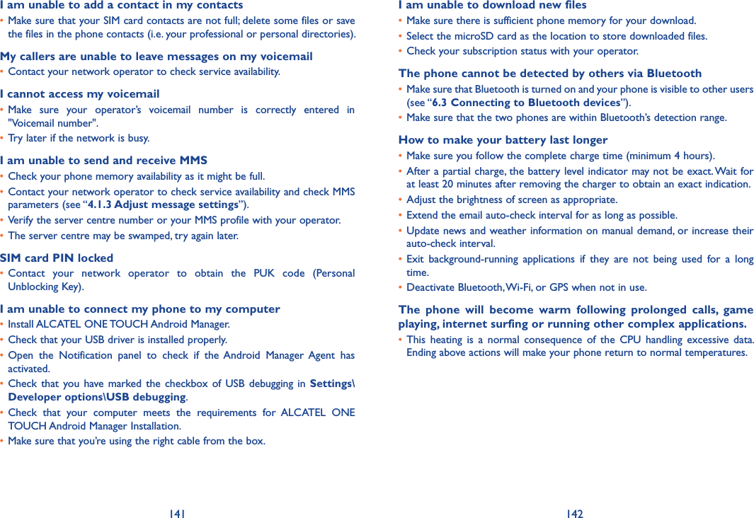141 142I am unable to add a contact in my contacts• Make sure that your SIM card contacts are not full; delete some files or save the files in the phone contacts (i.e. your professional or personal directories).My callers are unable to leave messages on my voicemail• Contact your network operator to check service availability.I cannot access my voicemail• Make  sure  your  operator’s  voicemail  number  is  correctly  entered  in &quot;Voicemail number&quot;.• Try later if the network is busy.I am unable to send and receive MMS• Check your phone memory availability as it might be full.• Contact your network operator to check service availability and check MMS parameters (see “4�1�3 Adjust message settings”).• Verify the server centre number or your MMS profile with your operator.• The server centre may be swamped, try again later.SIM card PIN locked• Contact  your  network  operator  to  obtain  the  PUK  code  (Personal Unblocking Key).I am unable to connect my phone to my computer• Install ALCATEL ONE TOUCH Android Manager.• Check that your USB driver is installed properly.• Open  the  Notification  panel  to  check  if  the Android  Manager  Agent  has activated.• Check that  you  have marked the  checkbox  of USB debugging  in Settings\Developer options\USB debugging.• Check  that  your  computer  meets  the  requirements  for  ALCATEL  ONE TOUCH Android Manager Installation.• Make sure that you’re using the right cable from the box.I am unable to download new files• Make sure there is sufficient phone memory for your download.• Select the microSD card as the location to store downloaded files.• Check your subscription status with your operator.The phone cannot be detected by others via Bluetooth• Make sure that Bluetooth is turned on and your phone is visible to other users (see “6�3 Connecting to Bluetooth devices”).• Make sure that the two phones are within Bluetooth’s detection range.How to make your battery last longer• Make sure you follow the complete charge time (minimum 4 hours).• After a partial charge, the battery level indicator may not be exact. Wait for at least 20 minutes after removing the charger to obtain an exact indication.• Adjust the brightness of screen as appropriate.• Extend the email auto-check interval for as long as possible.• Update news and weather information on manual demand, or increase their auto-check interval.• Exit  background-running  applications  if  they  are  not  being  used  for  a  long time.• Deactivate Bluetooth, Wi-Fi, or GPS when not in use.The  phone  will  become  warm  following  prolonged  calls,  game playing, internet surfing or running other complex applications� • This  heating  is a  normal  consequence  of  the  CPU  handling  excessive  data. Ending above actions will make your phone return to normal temperatures.