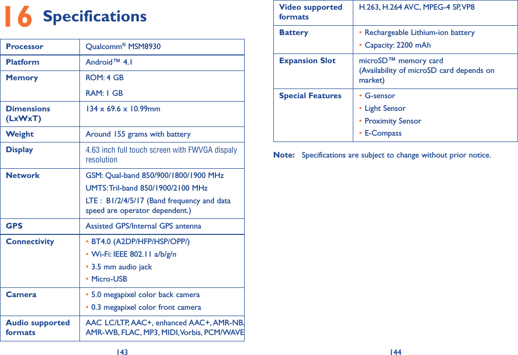 143 14416 SpecificationsProcessor Qualcomm® MSM8930Platform Android™ 4.1Memory ROM: 4 GBRAM: 1 GBDimensions (LxWxT)134 x 69.6 x 10.99mmWeight Around 155 grams with batteryDisplay 4.63 inch full touch screen with FWVGA dispaly resolutionNetwork GSM: Qual-band 850/900/1800/1900 MHzUMTS: Tril-band 850/1900/2100 MHzLTE :  B1/2/4/5/17 (Band frequency and data speed are operator dependent.) GPS Assisted GPS/Internal GPS antennaConnectivity •BT4.0 (A2DP/HFP/HSP/OPP/)•Wi-Fi: IEEE 802.11 a/b/g/n•3.5 mm audio jack•Micro-USBCamera •5.0 megapixel color back camera•0.3 megapixel color front cameraAudio supported formatsAAC LC/LTP, AAC+, enhanced AAC+, AMR-NB, AMR-WB, FLAC, MP3, MIDI, Vorbis, PCM/WAVEVideo supported formatsH.263, H.264 AVC, MPEG-4 SP, VP8Battery • Rechargeable Lithium-ion battery•Capacity: 2200 mAhExpansion Slot microSD™ memory card  (Availability of microSD card depends on market)Special Features •G-sensor•Light Sensor•Proximity Sensor•E-CompassNote:  Specifications are subject to change without prior notice.