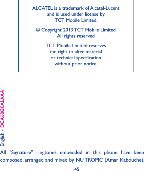 145ALCATEL is a trademark of Alcatel-Lucent and is used under license by  TCT Mobile Limited.© Copyright 2013 TCT Mobile Limited All rights reservedTCT Mobile Limited reserves  the right to alter material  or technical specification  without prior notice.English - DCA60G0ALAAAAll  &quot;Signature&quot;  ringtones  embedded  in  this  phone  have  been composed, arranged and mixed by NU TROPIC (Amar Kabouche).