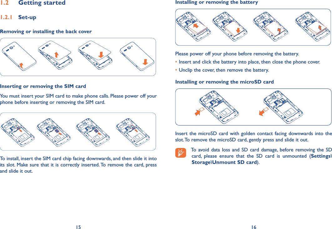 15 16Installing or removing the batteryPlease power off your phone before removing the battery.•Insert and click the battery into place, then close the phone cover.•Unclip the cover, then remove the battery.Installing or removing the microSD cardInsert the microSD card with golden contact facing  downwards into the slot. To remove the microSD card, gently press and slide it out.To  avoid data loss and SD card  damage, before removing the SD card,  please  ensure  that  the  SD  card  is  unmounted  (Settings\Storage\Unmount SD card).1�2  Getting started1�2�1  Set-upRemoving or installing the back coverInserting or removing the SIM card You must insert your SIM card to make phone calls. Please power off your phone before inserting or removing the SIM card.To install, insert the SIM card chip facing downwards, and then slide it into its slot. Make sure that it is correctly inserted. To remove the card, press and slide it out.