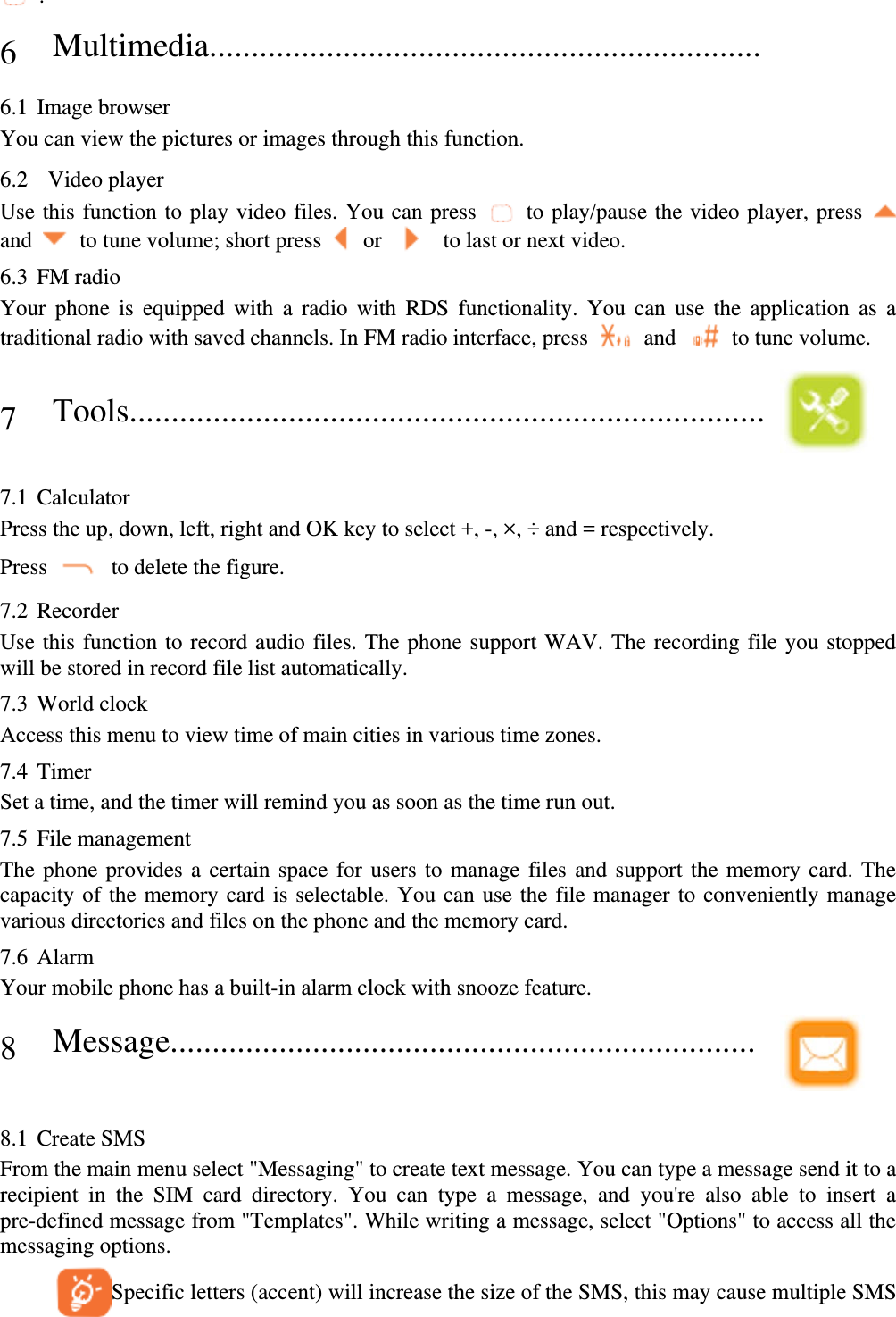  . 6 Multimedia..................................................................  6.1 Image browser You can view the pictures or images through this function. 6.2  Video player Use this function to play video files. You can press    to play/pause the video player, press   and    to tune volume; short press    or     to last or next video. 6.3 FM radio Your phone is equipped with a radio with RDS functionality. You can use the application as a traditional radio with saved channels. In FM radio interface, press    and    to tune volume. 7 Tools............................................................................    7.1 Calculator Press the up, down, left, right and OK key to select +, -, ×, ÷ and = respectively. Press    to delete the figure. 7.2 Recorder Use this function to record audio files. The phone support WAV. The recording file you stopped will be stored in record file list automatically. 7.3 World clock Access this menu to view time of main cities in various time zones. 7.4 Timer Set a time, and the timer will remind you as soon as the time run out. 7.5 File management The phone provides a certain space for users to manage files and support the memory card. The capacity of the memory card is selectable. You can use the file manager to conveniently manage various directories and files on the phone and the memory card.   7.6 Alarm Your mobile phone has a built-in alarm clock with snooze feature. 8 Message......................................................................    8.1 Create SMS From the main menu select &quot;Messaging&quot; to create text message. You can type a message send it to a recipient in the SIM card directory. You can type a message, and you&apos;re also able to insert a pre-defined message from &quot;Templates&quot;. While writing a message, select &quot;Options&quot; to access all the messaging options.         Specific letters (accent) will increase the size of the SMS, this may cause multiple SMS 