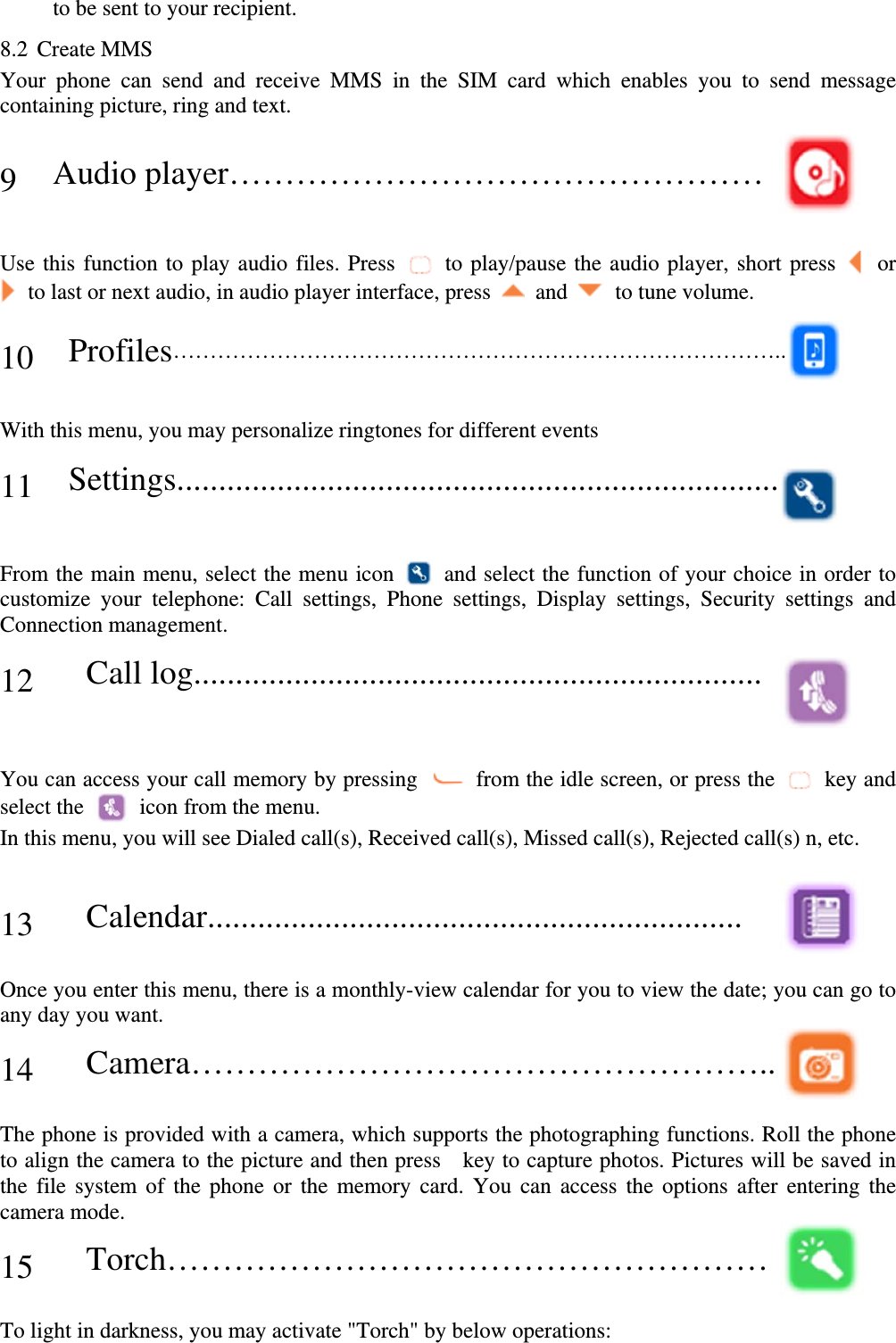 to be sent to your recipient. 8.2 Create MMS Your phone can send and receive MMS in the SIM card which enables you to send message containing picture, ring and text.   9 Audio player…………………………………………     Use this function to play audio files. Press    to play/pause the audio player, short press    or     to last or next audio, in audio player interface, press    and    to tune volume.  10 Profiles………………………………………………………………………..   With this menu, you may personalize ringtones for different events   11 Settings........................................................................   From the main menu, select the menu icon    and select the function of your choice in order to customize your telephone: Call settings, Phone settings, Display settings, Security settings and Connection management.    12   Call log....................................................................    You can access your call memory by pressing    from the idle screen, or press the    key and select the    icon from the menu. In this menu, you will see Dialed call(s), Received call(s), Missed call(s), Rejected call(s) n, etc.   13   Calendar................................................................   Once you enter this menu, there is a monthly-view calendar for you to view the date; you can go to any day you want.  14   Camera……………………………………………..   The phone is provided with a camera, which supports the photographing functions. Roll the phone to align the camera to the picture and then press    key to capture photos. Pictures will be saved in the file system of the phone or the memory card. You can access the options after entering the camera mode.  15   Torch………………………………………………   To light in darkness, you may activate &quot;Torch&quot; by below operations:   