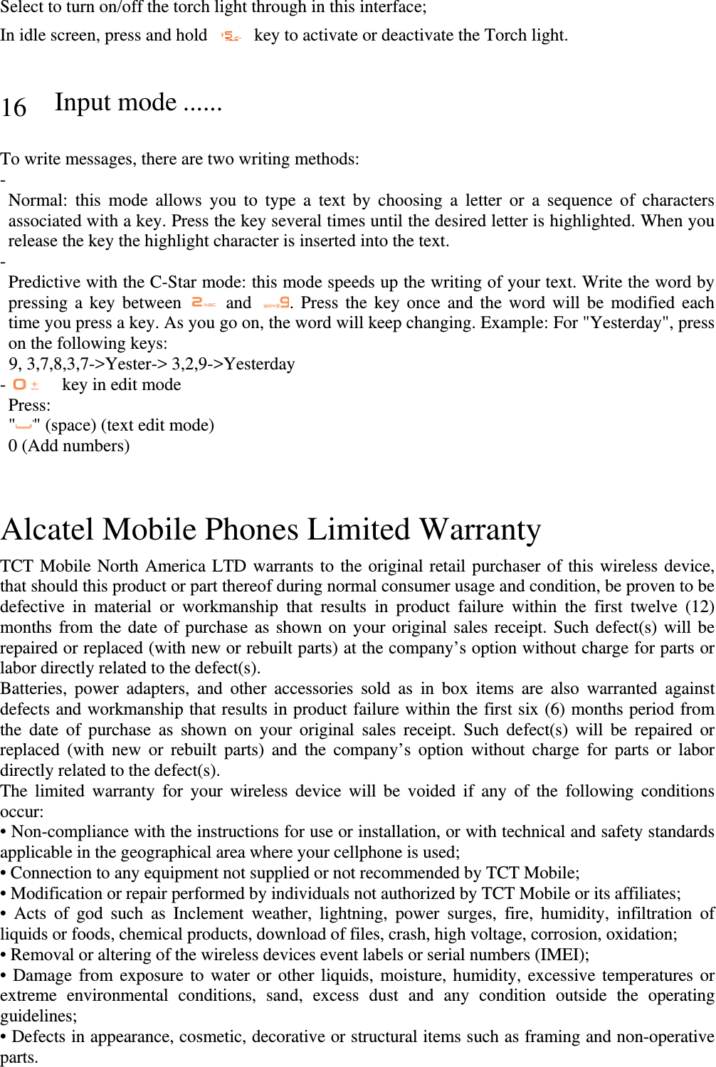 Select to turn on/off the torch light through in this interface; In idle screen, press and hold    key to activate or deactivate the Torch light.   16 Input mode ......   To write messages, there are two writing methods: -  Normal: this mode allows you to type a text by choosing a letter or a sequence of characters associated with a key. Press the key several times until the desired letter is highlighted. When you release the key the highlight character is inserted into the text. -  Predictive with the C-Star mode: this mode speeds up the writing of your text. Write the word by pressing a key between   and  . Press the key once and the word will be modified each time you press a key. As you go on, the word will keep changing. Example: For &quot;Yesterday&quot;, press on the following keys: 9, 3,7,8,3,7-&gt;Yester-&gt; 3,2,9-&gt;Yesterday -   key in edit mode  Press:  &quot; &quot; (space) (text edit mode) 0 (Add numbers)   Alcatel Mobile Phones Limited Warranty   TCT Mobile North America LTD warrants to the original retail purchaser of this wireless device, that should this product or part thereof during normal consumer usage and condition, be proven to be defective in material or workmanship that results in product failure within the first twelve (12) months from the date of purchase as shown on your original sales receipt. Such defect(s) will be repaired or replaced (with new or rebuilt parts) at the company’s option without charge for parts or labor directly related to the defect(s). Batteries, power adapters, and other accessories sold as in box items are also warranted against defects and workmanship that results in product failure within the first six (6) months period from the date of purchase as shown on your original sales receipt. Such defect(s) will be repaired or replaced (with new or rebuilt parts) and the company’s option without charge for parts or labor directly related to the defect(s). The limited warranty for your wireless device will be voided if any of the following conditions occur: • Non-compliance with the instructions for use or installation, or with technical and safety standards applicable in the geographical area where your cellphone is used; • Connection to any equipment not supplied or not recommended by TCT Mobile; • Modification or repair performed by individuals not authorized by TCT Mobile or its affiliates; • Acts of god such as Inclement weather, lightning, power surges, fire, humidity, infiltration of liquids or foods, chemical products, download of files, crash, high voltage, corrosion, oxidation; • Removal or altering of the wireless devices event labels or serial numbers (IMEI); • Damage from exposure to water or other liquids, moisture, humidity, excessive temperatures or extreme environmental conditions, sand, excess dust and any condition outside the operating guidelines; • Defects in appearance, cosmetic, decorative or structural items such as framing and non-operative parts. 
