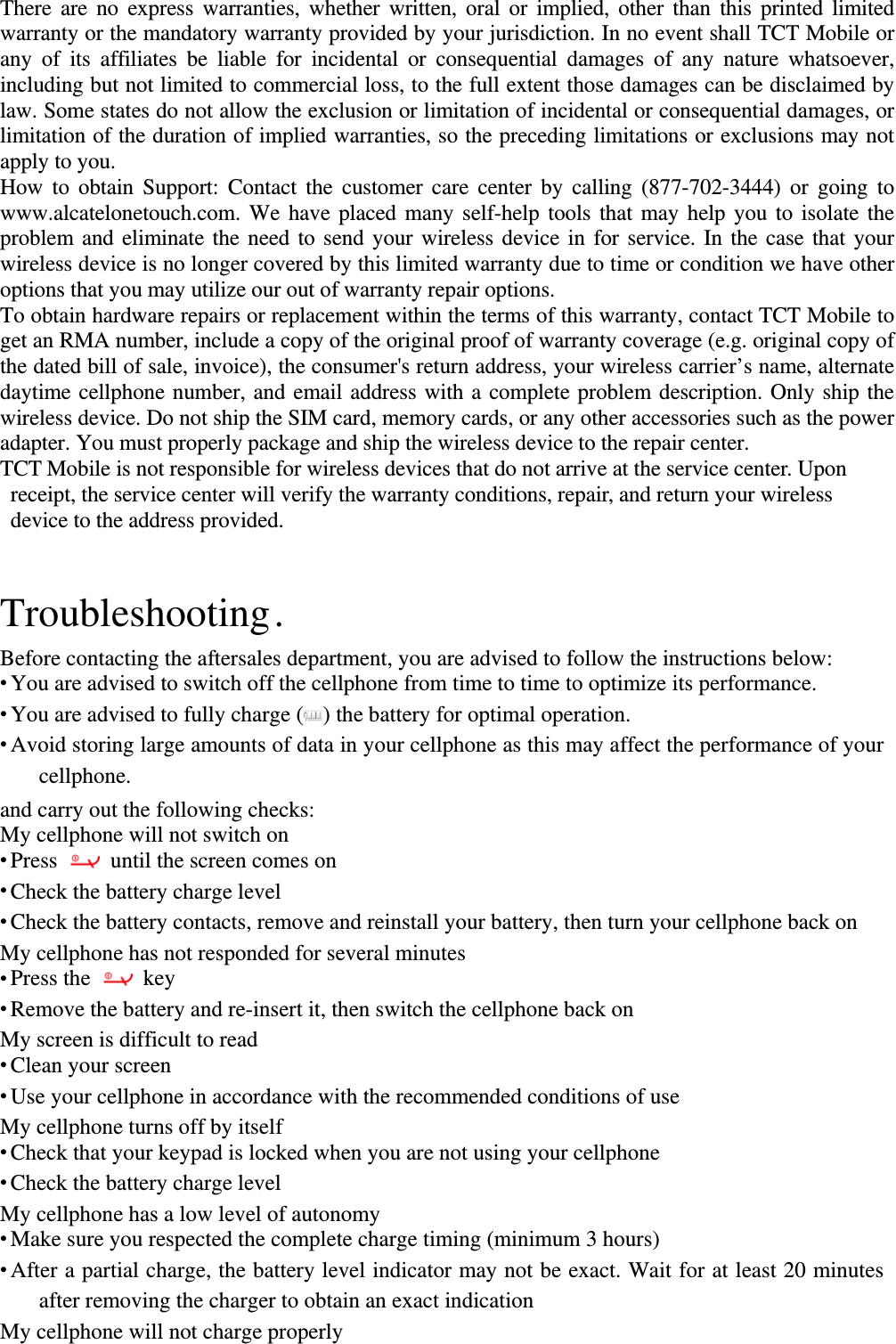 There are no express warranties, whether written, oral or implied, other than this printed limited warranty or the mandatory warranty provided by your jurisdiction. In no event shall TCT Mobile or any of its affiliates be liable for incidental or consequential damages of any nature whatsoever, including but not limited to commercial loss, to the full extent those damages can be disclaimed by law. Some states do not allow the exclusion or limitation of incidental or consequential damages, or limitation of the duration of implied warranties, so the preceding limitations or exclusions may not apply to you. How to obtain Support: Contact the customer care center by calling (877-702-3444) or going to www.alcatelonetouch.com. We have placed many self-help tools that may help you to isolate the problem and eliminate the need to send your wireless device in for service. In the case that your wireless device is no longer covered by this limited warranty due to time or condition we have other options that you may utilize our out of warranty repair options. To obtain hardware repairs or replacement within the terms of this warranty, contact TCT Mobile to get an RMA number, include a copy of the original proof of warranty coverage (e.g. original copy of the dated bill of sale, invoice), the consumer&apos;s return address, your wireless carrier’s name, alternate daytime cellphone number, and email address with a complete problem description. Only ship the wireless device. Do not ship the SIM card, memory cards, or any other accessories such as the power adapter. You must properly package and ship the wireless device to the repair center.   TCT Mobile is not responsible for wireless devices that do not arrive at the service center. Upon receipt, the service center will verify the warranty conditions, repair, and return your wireless device to the address provided.  Troubleshooting .   Before contacting the aftersales department, you are advised to follow the instructions below:  You are advised to switch off the cellphone from time to time to optimize its performance.  You are advised to fully charge ( ) the battery for optimal operation.  Avoid storing large amounts of data in your cellphone as this may affect the performance of your cellphone.  and carry out the following checks: My cellphone will not switch on  Press   until the screen comes on  Check the battery charge level  Check the battery contacts, remove and reinstall your battery, then turn your cellphone back on My cellphone has not responded for several minutes  Press the   key  Remove the battery and re-insert it, then switch the cellphone back on   My screen is difficult to read  Clean your screen  Use your cellphone in accordance with the recommended conditions of use My cellphone turns off by itself  Check that your keypad is locked when you are not using your cellphone  Check the battery charge level My cellphone has a low level of autonomy  Make sure you respected the complete charge timing (minimum 3 hours)  After a partial charge, the battery level indicator may not be exact. Wait for at least 20 minutes after removing the charger to obtain an exact indication My cellphone will not charge properly 
