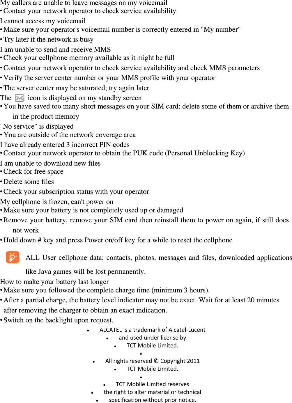 My callers are unable to leave messages on my voicemail  Contact your network operator to check service availability I cannot access my voicemail  Make sure your operator&apos;s voicemail number is correctly entered in &quot;My number&quot;  Try later if the network is busy I am unable to send and receive MMS  Check your cellphone memory available as it might be full  Contact your network operator to check service availability and check MMS parameters  Verify the server center number or your MMS profile with your operator  The server center may be saturated; try again later The    icon is displayed on my standby screen  You have saved too many short messages on your SIM card; delete some of them or archive them in the product memory &quot;No service&quot; is displayed  You are outside of the network coverage area I have already entered 3 incorrect PIN codes  Contact your network operator to obtain the PUK code (Personal Unblocking Key) I am unable to download new files  Check for free space  Delete some files  Check your subscription status with your operator My cellphone is frozen, can&apos;t power on  Make sure your battery is not completely used up or damaged  Remove your battery, remove your SIM card then reinstall them to power on again, if still does not work  Hold down # key and press Power on/off key for a while to reset the cellphone ALL User cellphone data: contacts, photos, messages and files, downloaded applications like Java games will be lost permanently. How to make your battery last longer  Make sure you followed the complete charge time (minimum 3 hours).  After a partial charge, the battery level indicator may not be exact. Wait for at least 20 minutes after removing the charger to obtain an exact indication.  Switch on the backlight upon request.  ALCATELisatrademarkofAlcatel‐Lucent andusedunderlicenseby TCTMobileLimited.  Allrightsreserved©Copyright2011 TCTMobileLimited.  TCTMobileLimitedreserves therighttoaltermaterialortechnical specificationwithoutpriornotice. 