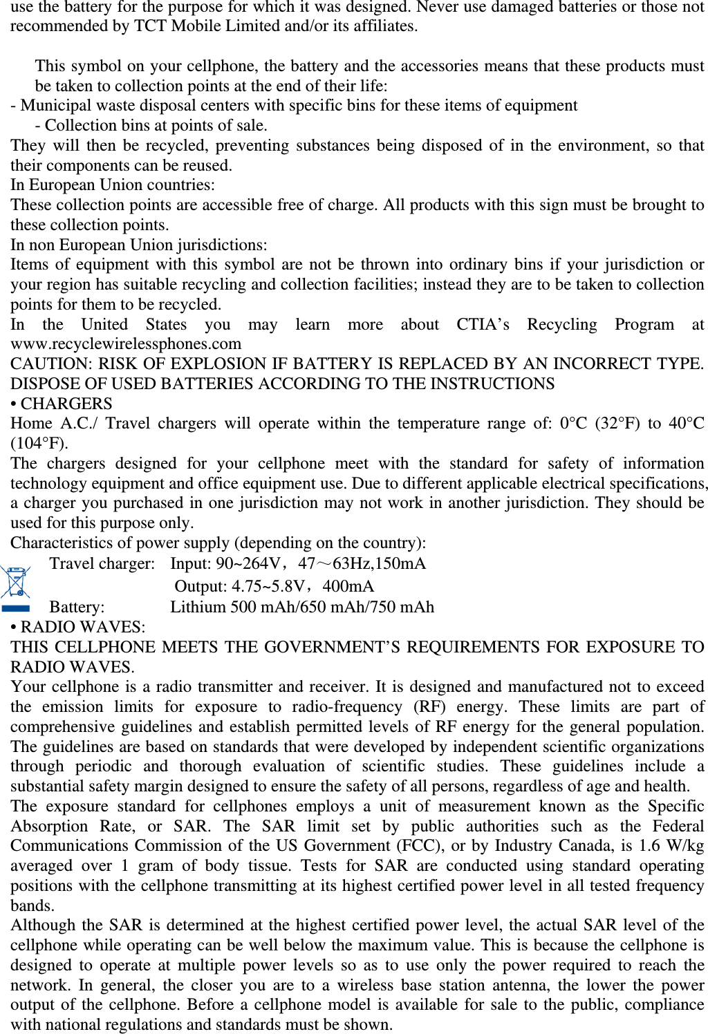 use the battery for the purpose for which it was designed. Never use damaged batteries or those not recommended by TCT Mobile Limited and/or its affiliates.   This symbol on your cellphone, the battery and the accessories means that these products must be taken to collection points at the end of their life: - Municipal waste disposal centers with specific bins for these items of equipment   - Collection bins at points of sale. They will then be recycled, preventing substances being disposed of in the environment, so that their components can be reused. In European Union countries: These collection points are accessible free of charge. All products with this sign must be brought to these collection points. In non European Union jurisdictions: Items of equipment with this symbol are not be thrown into ordinary bins if your jurisdiction or your region has suitable recycling and collection facilities; instead they are to be taken to collection points for them to be recycled. In the United States you may learn more about CTIA’s Recycling Program at www.recyclewirelessphones.com CAUTION: RISK OF EXPLOSION IF BATTERY IS REPLACED BY AN INCORRECT TYPE. DISPOSE OF USED BATTERIES ACCORDING TO THE INSTRUCTIONS • CHARGERS Home A.C./ Travel chargers will operate within the temperature range of: 0°C (32°F) to 40°C (104°F). The chargers designed for your cellphone meet with the standard for safety of information technology equipment and office equipment use. Due to different applicable electrical specifications, a charger you purchased in one jurisdiction may not work in another jurisdiction. They should be used for this purpose only. Characteristics of power supply (depending on the country): Travel charger:  Input: 90~264V，47～63Hz,150mA              Output: 4.75~5.8V，400mA  Battery:        Lithium 500 mAh/650 mAh/750 mAh • RADIO WAVES: THIS CELLPHONE MEETS THE GOVERNMENT’S REQUIREMENTS FOR EXPOSURE TO RADIO WAVES. Your cellphone is a radio transmitter and receiver. It is designed and manufactured not to exceed the emission limits for exposure to radio-frequency (RF) energy. These limits are part of comprehensive guidelines and establish permitted levels of RF energy for the general population. The guidelines are based on standards that were developed by independent scientific organizations through periodic and thorough evaluation of scientific studies. These guidelines include a substantial safety margin designed to ensure the safety of all persons, regardless of age and health. The exposure standard for cellphones employs a unit of measurement known as the Specific Absorption Rate, or SAR. The SAR limit set by public authorities such as the Federal Communications Commission of the US Government (FCC), or by Industry Canada, is 1.6 W/kg averaged over 1 gram of body tissue. Tests for SAR are conducted using standard operating positions with the cellphone transmitting at its highest certified power level in all tested frequency bands. Although the SAR is determined at the highest certified power level, the actual SAR level of the cellphone while operating can be well below the maximum value. This is because the cellphone is designed to operate at multiple power levels so as to use only the power required to reach the network. In general, the closer you are to a wireless base station antenna, the lower the power output of the cellphone. Before a cellphone model is available for sale to the public, compliance with national regulations and standards must be shown. 