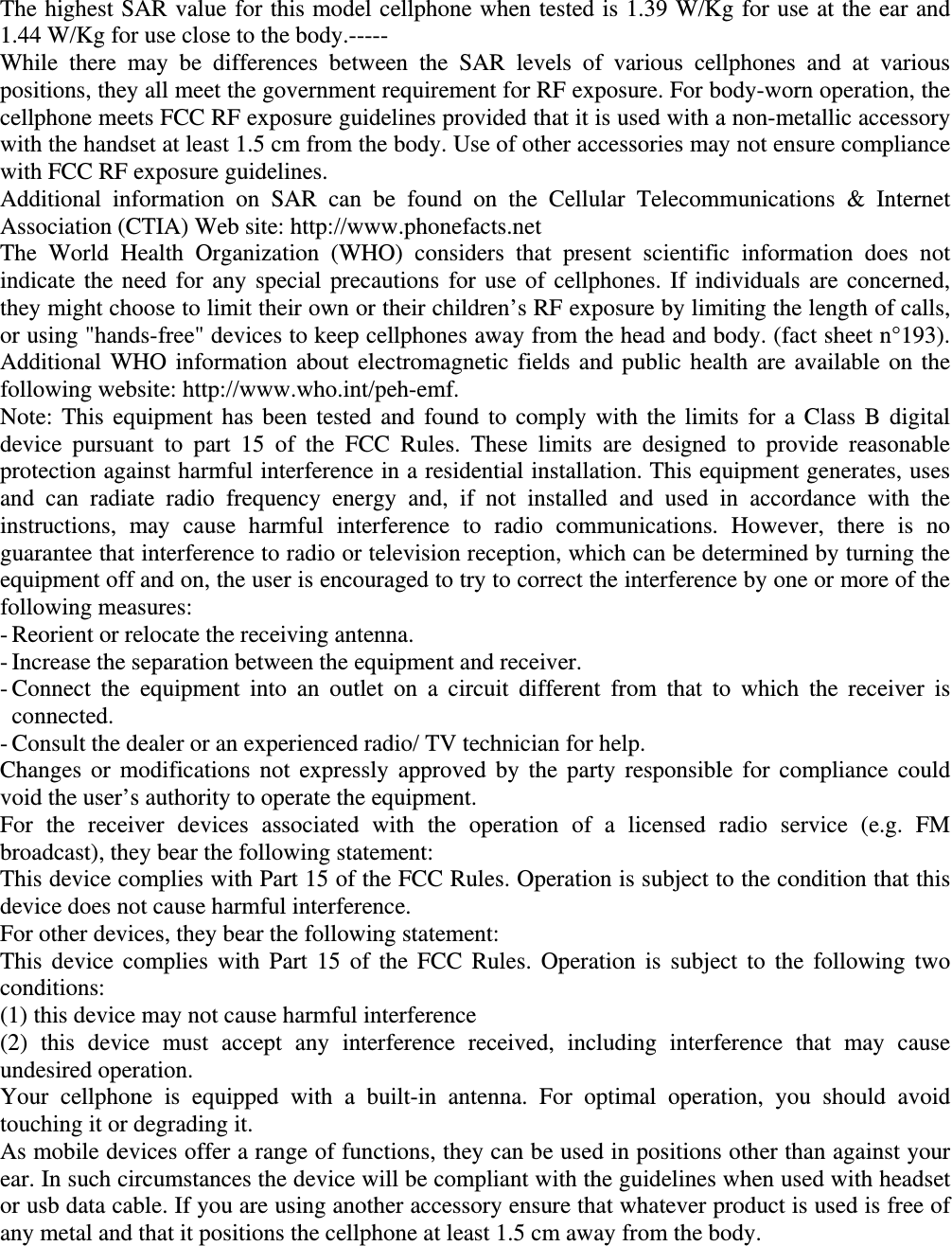 The highest SAR value for this model cellphone when tested is 1.39 W/Kg for use at the ear and 1.44 W/Kg for use close to the body.----- While there may be differences between the SAR levels of various cellphones and at various positions, they all meet the government requirement for RF exposure. For body-worn operation, the cellphone meets FCC RF exposure guidelines provided that it is used with a non-metallic accessory with the handset at least 1.5 cm from the body. Use of other accessories may not ensure compliance with FCC RF exposure guidelines. Additional information on SAR can be found on the Cellular Telecommunications &amp; Internet Association (CTIA) Web site: http://www.phonefacts.net The World Health Organization (WHO) considers that present scientific information does not indicate the need for any special precautions for use of cellphones. If individuals are concerned, they might choose to limit their own or their children’s RF exposure by limiting the length of calls, or using &quot;hands-free&quot; devices to keep cellphones away from the head and body. (fact sheet n°193). Additional WHO information about electromagnetic fields and public health are available on the following website: http://www.who.int/peh-emf.   Note: This equipment has been tested and found to comply with the limits for a Class B digital device pursuant to part 15 of the FCC Rules. These limits are designed to provide reasonable protection against harmful interference in a residential installation. This equipment generates, uses and can radiate radio frequency energy and, if not installed and used in accordance with the instructions, may cause harmful interference to radio communications. However, there is no guarantee that interference to radio or television reception, which can be determined by turning the equipment off and on, the user is encouraged to try to correct the interference by one or more of the following measures: - Reorient or relocate the receiving antenna. - Increase the separation between the equipment and receiver. - Connect the equipment into an outlet on a circuit different from that to which the receiver is connected. - Consult the dealer or an experienced radio/ TV technician for help. Changes or modifications not expressly approved by the party responsible for compliance could void the user’s authority to operate the equipment. For the receiver devices associated with the operation of a licensed radio service (e.g. FM broadcast), they bear the following statement: This device complies with Part 15 of the FCC Rules. Operation is subject to the condition that this device does not cause harmful interference. For other devices, they bear the following statement: This device complies with Part 15 of the FCC Rules. Operation is subject to the following two conditions: (1) this device may not cause harmful interference (2) this device must accept any interference received, including interference that may cause undesired operation. Your cellphone is equipped with a built-in antenna. For optimal operation, you should avoid touching it or degrading it. As mobile devices offer a range of functions, they can be used in positions other than against your ear. In such circumstances the device will be compliant with the guidelines when used with headset or usb data cable. If you are using another accessory ensure that whatever product is used is free of any metal and that it positions the cellphone at least 1.5 cm away from the body.    